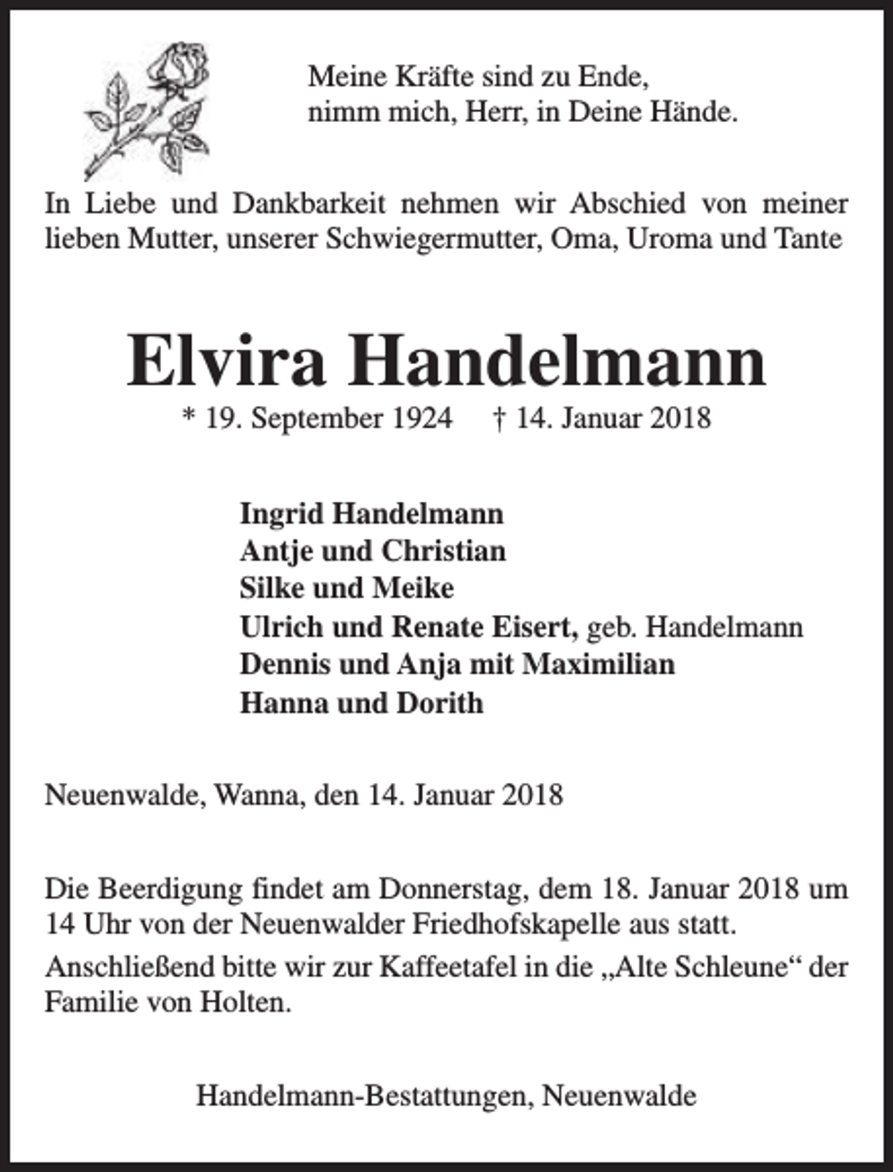 <p>Meine Kräfte sind zu Ende,<br />nimm mich, Herr, in Deine Hände.<br />In Liebe und Dankbarkeit nehmen wir Abschied von meiner<br />lieben Mutter, unserer Schwiegermutter, Oma, Uroma und Tante</p><p>Elvira Handelmann<br />* 19. September 1924</p><p>† 14. Januar 2018</p><p>Ingrid Handelmann<br />Antje und Christian<br />Silke und Meike<br />Ulrich und Renate Eisert, geb. Handelmann<br />Dennis und Anja mit Maximilian<br />Hanna und Dorith<br />Neuenwalde, Wanna, den 14. Januar 2018<br />Die Beerdigung findet am Donnerstag, dem 18. Januar 2018 um<br />14 Uhr von der Neuenwalder Friedhofskapelle aus statt.<br />Anschließend bitte wir zur Kaffeetafel in die „Alte Schleune“ der<br />Familie von Holten.<br />Handelmann-Bestattungen, Neuenwalde</p>