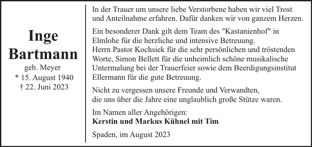 <p>In der Trauer um unsere liebe Verstorbene haben wir viel Trost<br />und Anteilnahme erfahren. Dafür danken wir von ganzem Herzen.</p><p>Inge<br />Bartmann<br />geb. Meyer<br />* 15. August 1940<br />† 22. Juni 2023</p><p>Ein besonderer Dank gilt dem Team des "Kastanienhof" in<br />Elmlohe für die herzliche und intensive Betreuung.<br />Herrn Pastor Kochsiek für die sehr persönlichen und tröstenden<br />Worte, Simon Bellett für die unheimlich schöne musikalische<br />Untermalung bei der Trauerfeier sowie dem Beerdigungsinstitut<br />Ellermann für die gute Betreuung.<br />Nicht zu vergessen unsere Freunde und Verwandten,<br />die uns über die Jahre eine unglaublich große Stütze waren.<br />Im Namen aller Angehörigen:<br />Kerstin und Markus Kühnel mit Tim<br />Spaden, im August 2023</p>