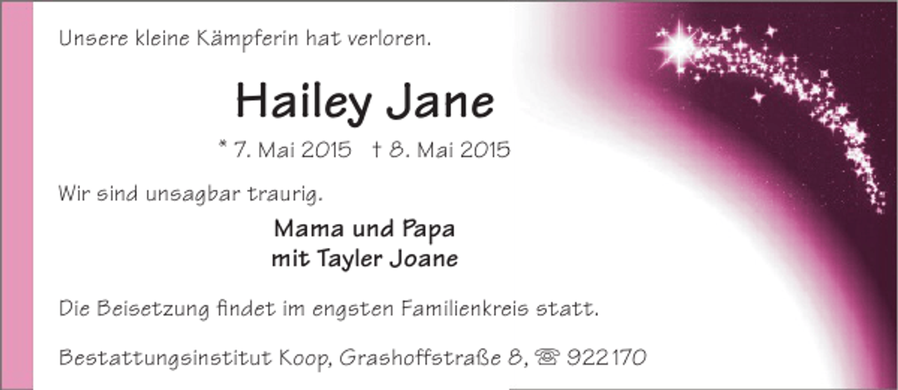 <p>Unsere kleine Kämpferin hat verloren.</p><p>Hailey Jane</p><p>* 7. Mai 2015 † 8. Mai 201<br />Wir sind unsagbar traurig.</p><p>Mama und Papa<br />mit Tayler Joane<br />Die Beisetzung findet im engsten Familienkreis statt.<br />e<br />Bestattungsinstitut Koop, Grashoffstraße 8,  922 170</p>