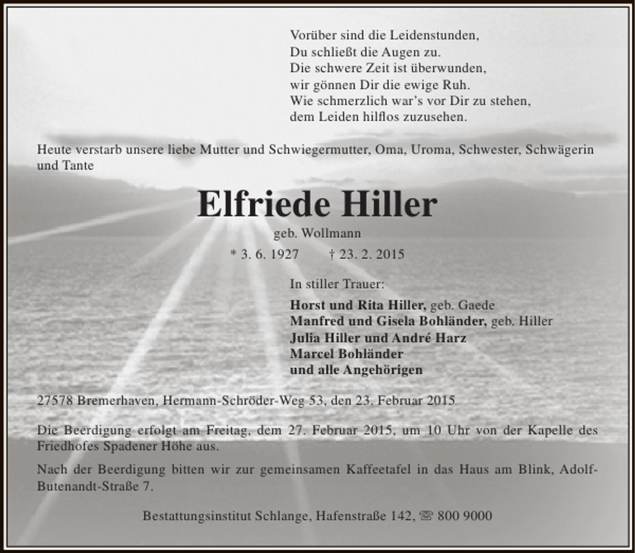 <p>Vorüber sind die Leidenstunden,<br />Du schließt die Augen zu.<br />Die schwere Zeit ist überwunden,<br />wir gönnen Dir die ewige Ruh.<br />Wie schmerzlich war’s vor Dir zu stehen,<br />dem Leiden hilflos zuzusehen.<br />Heute verstarb unsere liebe Mutter und Schwiegermutter, Oma, Uroma, Schwester, Schwägerin<br />und Tante</p><p>Elfriede Hiller<br />geb. Wollmann<br />* 3. 6. 1927<br />† 23. 2. 2015</p><p>In stiller Trauer:<br />Horst und Rita Hiller, geb. Gaede<br />Manfred und Gisela Bohländer, geb. Hiller<br />Julia Hiller und André Harz<br />Marcel Bohländer<br />und alle Angehörigen<br />27578 Bremerhaven, Hermann-Schröder-Weg 53, den 23. Februar 2015<br />Die Beerdigung erfolgt am Freitag, dem 27. Februar 2015, um 10 Uhr von der Kapelle des<br />Friedhofes Spadener Höhe aus.<br />Nach der Beerdigung bitten wir zur gemeinsamen Kaffeetafel in das Haus am Blink, AdolfButenandt-Straße 7.<br />Bestattungsinstitut Schlange, Hafenstraße 142,  800 9000</p>