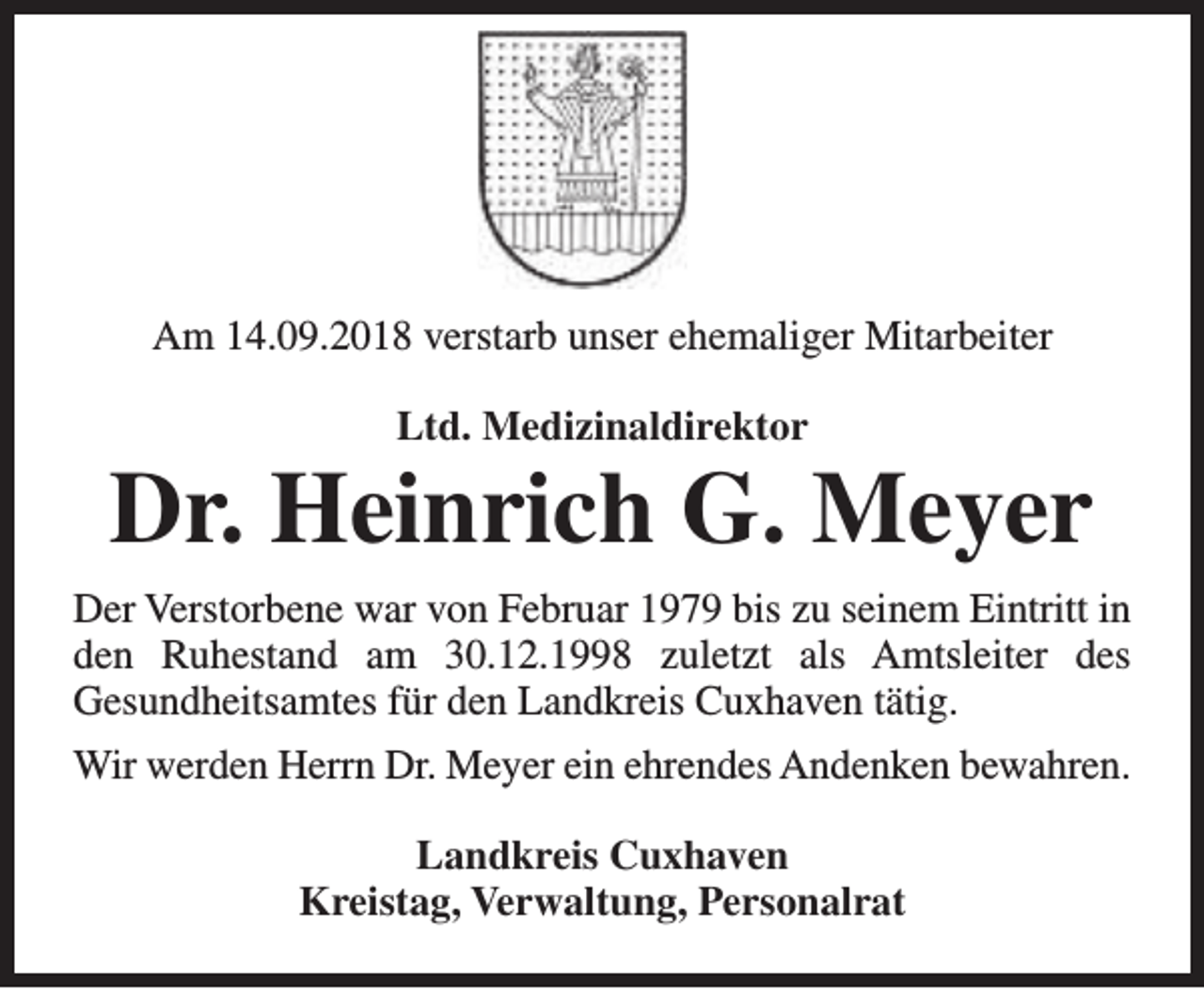 <p>Am 14.09.2018 verstarb unser ehemaliger Mitarbeiter<br />Ltd. Medizinaldirektor</p><p>Dr. Heinrich G. Meyer<br />Der Verstorbene war von Februar 1979 bis zu seinem Eintritt in<br />den Ruhestand am 30.12.1998 zuletzt als Amtsleiter des<br />Gesundheitsamtes für den Landkreis Cuxhaven tätig.<br />Wir werden Herrn Dr. Meyer ein ehrendes Andenken bewahren.<br />Landkreis Cuxhaven<br />Kreistag, Verwaltung, Personalrat</p>