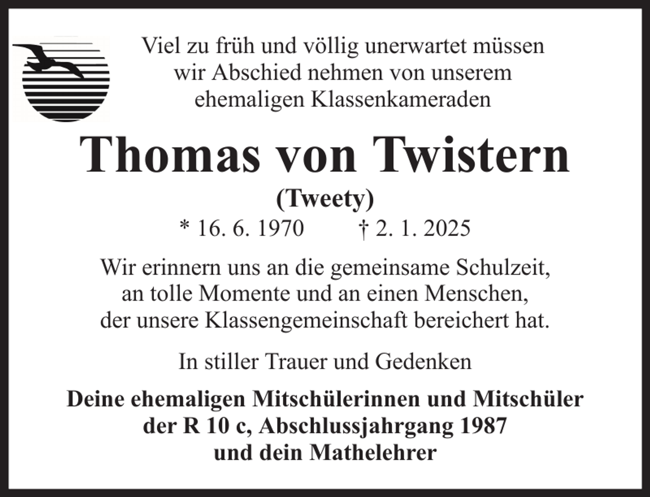 <p>Viel zu früh und völlig unerwartet müssen<br />wir Abschied nehmen von unserem<br />ehemaligen Klassenkameraden</p>
<p>Thomas von Twistern<br />(Tweety)</p>
<p>* 16. 6. 1970</p>
<p>† 2. 1. 2025</p>
<p>Wir erinnern uns an die gemeinsame Schulzeit,<br />an tolle Momente und an einen Menschen,<br />der unsere Klassengemeinschaft bereichert hat.<br />In stiller Trauer und Gedenken<br />Deine ehemaligen Mitschülerinnen und Mitschüler<br />der R 10 c, Abschlussjahrgang 1987<br />und dein Mathelehrer</p>