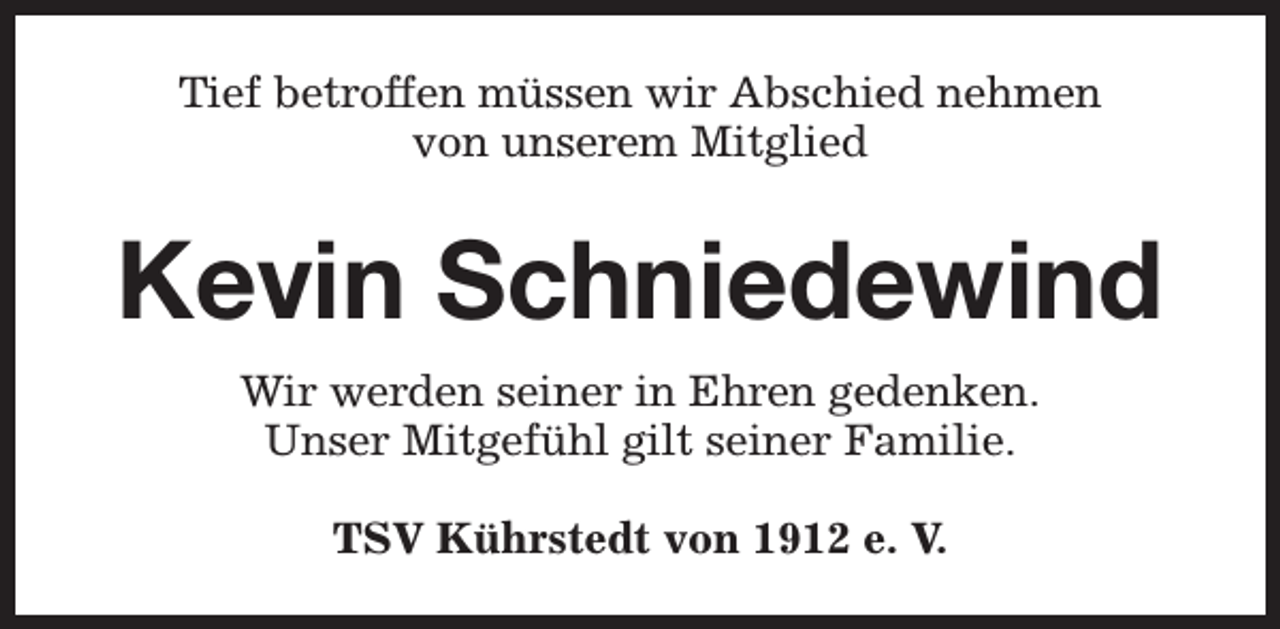 <p>Tief betroffen müssen wir Abschied nehmen<br />von unserem Mitglied</p><p>Kevin Schniedewind<br />Wir werden seiner in Ehren gedenken.<br />Unser Mitgefühl gilt seiner Familie.<br />TSV Kührstedt von 1912 e. V.</p>