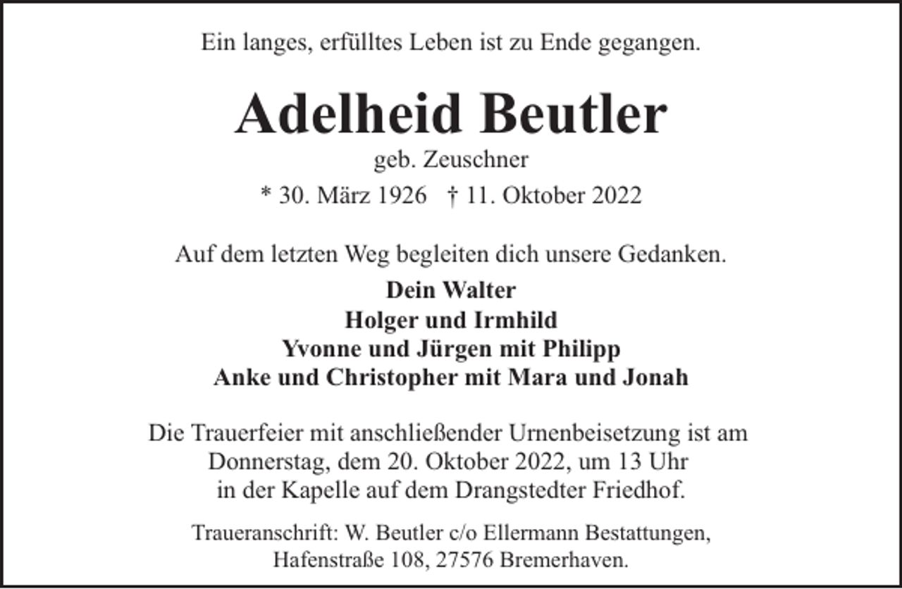 <p>Ein langes, erfülltes Leben ist zu Ende gegangen.</p><p>Adelheid Beutler<br />geb. Zeuschner<br />* 30. März 1926 † 11. Oktober 2022</p><p>Auf dem letzten Weg begleiten dich unsere Gedanken.<br />Dein Walter<br />Holger und Irmhild<br />Yvonne und Jürgen mit Philipp<br />Anke und Christopher mit Mara und Jonah<br />Die Trauerfeier mit anschließender Urnenbeisetzung ist am<br />Donnerstag, dem 20. Oktober 2022, um 13 Uhr<br />in der Kapelle auf dem Drangstedter Friedhof.<br />Traueranschrift: W. Beutler c/o Ellermann Bestattungen,<br />Hafenstraße 108, 27576 Bremerhaven.</p>