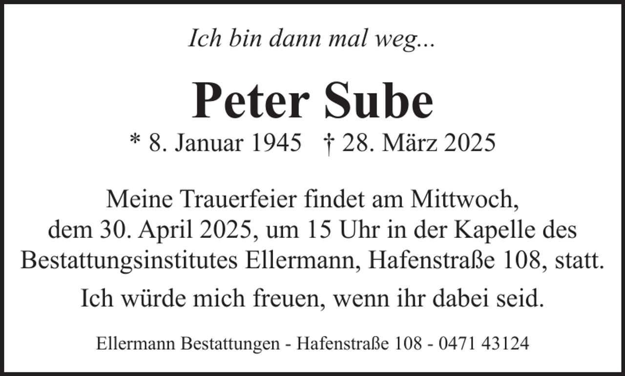 <p>Ich bin dann mal weg...</p><p>Peter Sube</p><p>* 8. Januar 1945 † 28. März 2025<br />Meine Trauerfeier findet am Mittwoch,<br />dem 30. April 2025, um 15 Uhr in der Kapelle des<br />Bestattungsinstitutes Ellermann, Hafenstraße 108, statt.<br />Ich würde mich freuen, wenn ihr dabei seid.<br />Ellermann Bestattungen - Hafenstraße 108 - 0471 43124</p>