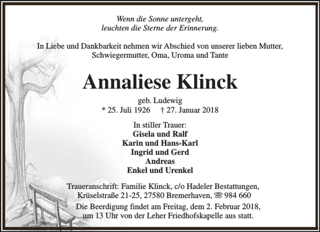 <p>Wenn die Sonne untergeht,<br />leuchten die Sterne der Erinnerung.<br />In Liebe und Dankbarkeit nehmen wir Abschied von unserer lieben Mutter,<br />Schwiegermutter, Oma, Uroma und Tante</p><p>Annaliese Klinck<br />geb. Ludewig<br />* 25. Juli 1926 † 27. Januar 2018<br />In stiller Trauer:<br />Gisela und Ralf<br />Karin und Hans-Karl<br />Ingrid und Gerd<br />Andreas<br />Enkel und Urenkel<br />Traueranschrift: Familie Klinck, c/o Hadeler Bestattungen,<br />Krüselstraße 21-25, 27580 Bremerhaven, s 984 660<br />Die Beerdigung findet am Freitag, dem 2. Februar 2018,<br />um 13 Uhr von der Leher Friedhofskapelle aus statt.</p>