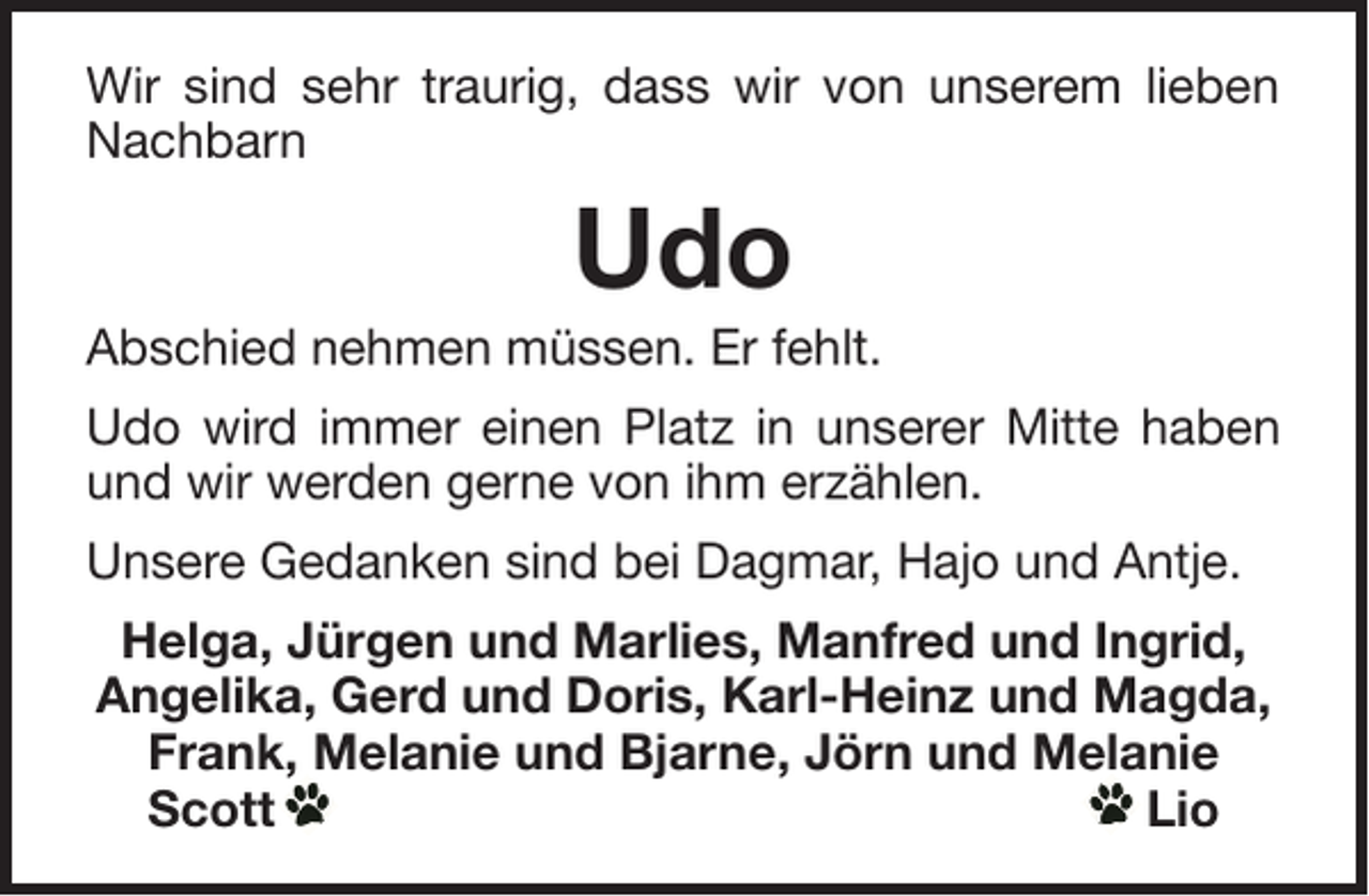 <p>Wir sind sehr traurig, dass wir von unserem lieben<br />Nachbarn</p><p>Udo<br />Abschied nehmen müssen. Er fehlt.<br />Udo wird immer einen Platz in unserer Mitte haben<br />und wir werden gerne von ihm erzählen.<br />Unsere Gedanken sind bei Dagmar, Hajo und Antje.<br />Helga, Jürgen und Marlies, Manfred und Ingrid,<br />Angelika, Gerd und Doris, Karl-Heinz und Magda,<br />Frank, Melanie und Bjarne, Jörn und Melanie<br />Scott<br />Lio</p>