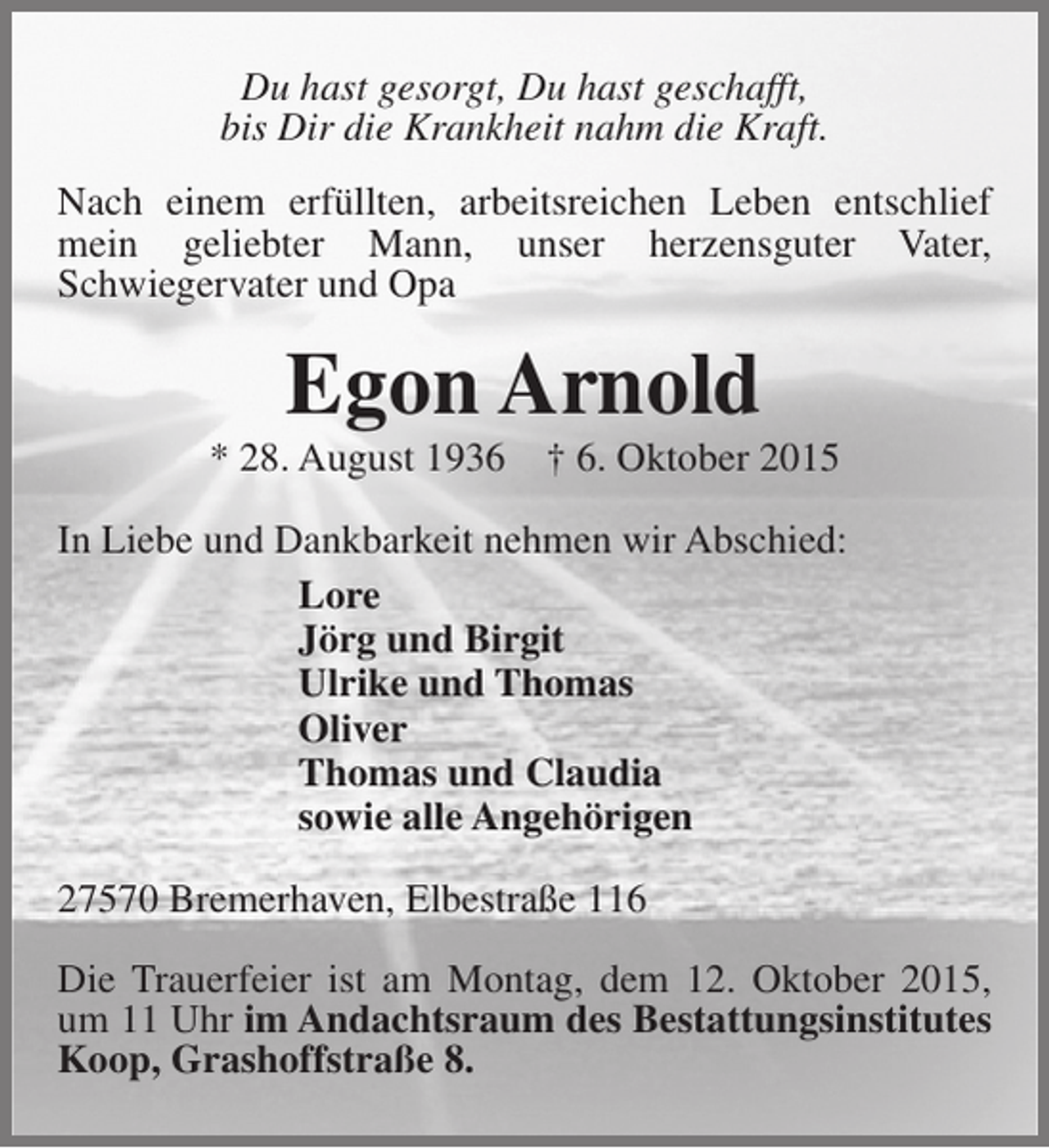 <p>Du hast gesorgt, Du hast geschafft,<br />bis Dir die Krankheit nahm die Kraft.<br />Nach einem erfüllten, arbeitsreichen Leben entschlief<br />mein geliebter Mann, unser herzensguter Vater,<br />Schwiegervater und Opa</p><p>Egon Arnold</p><p>* 28. August 1936</p><p>† 6. Oktober 2015</p><p>In Liebe und Dankbarkeit nehmen wir Abschied:<br />Lore<br />Jörg und Birgit<br />Ulrike und Thomas<br />Oliver<br />Thomas und Claudia<br />sowie alle Angehörigen<br />27570 Bremerhaven, Elbestraße 116<br />Die Trauerfeier ist am Montag, dem 12. Oktober 2015,<br />um 11 Uhr im Andachtsraum des Bestattungsinstitutes<br />Koop, Grashoffstraße 8.</p>