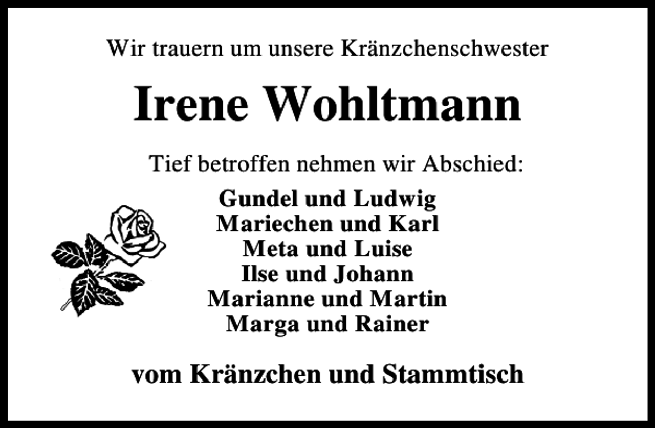 <p>Wir trauern um unsere Kränzchenschwester</p><p>Irene Wohltmann<br />Tief betroffen nehmen wir Abschied:<br />Gundel und Ludwig<br />Mariechen und Karl<br />Meta und Luise<br />Ilse und Johann<br />Marianne und Martin<br />Marga und Rainer</p><p>vom Kränzchen und Stammtisch</p>