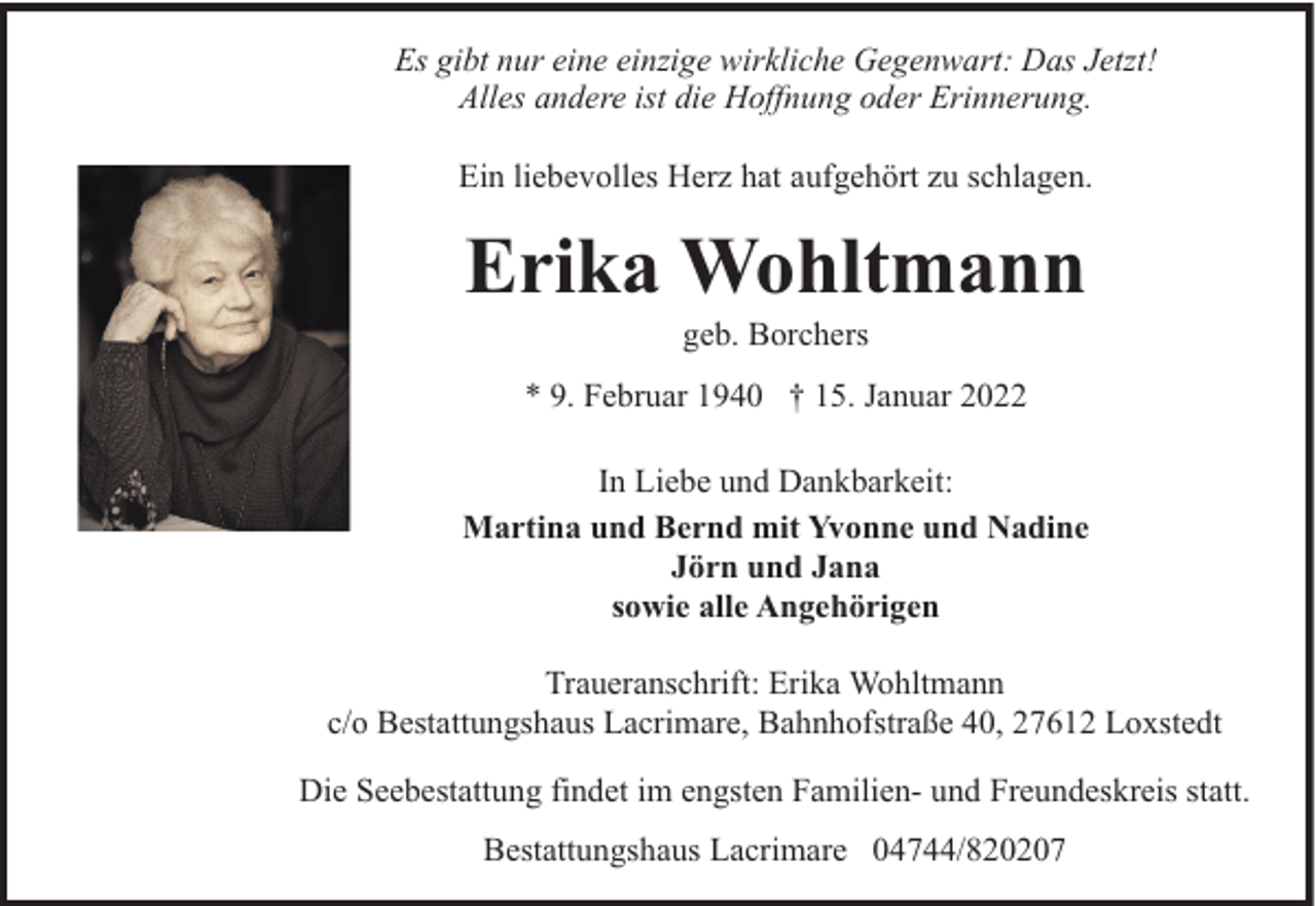<p>Es gibt nur eine einzige wirkliche Gegenwart: Das Jetzt!<br />Alles andere ist die Hoffnung oder Erinnerung.<br />Ein liebevolles Herz hat aufgehört zu schlagen.</p><p>Erika Wohltmann<br />geb. Borchers</p><p>* 9. Februar 1940 † 15. Januar 2022<br />In Liebe und Dankbarkeit:<br />Martina und Bernd mit Yvonne und Nadine<br />Jörn und Jana<br />sowie alle Angehörigen<br />Traueranschrift: Erika Wohltmann<br />c/o Bestattungshaus Lacrimare, Bahnhofstraße 40, 27612 Loxstedt<br />Die Seebestattung findet im engsten Familien- und Freundeskreis statt.<br />Bestattungshaus Lacrimare 04744/820207</p>