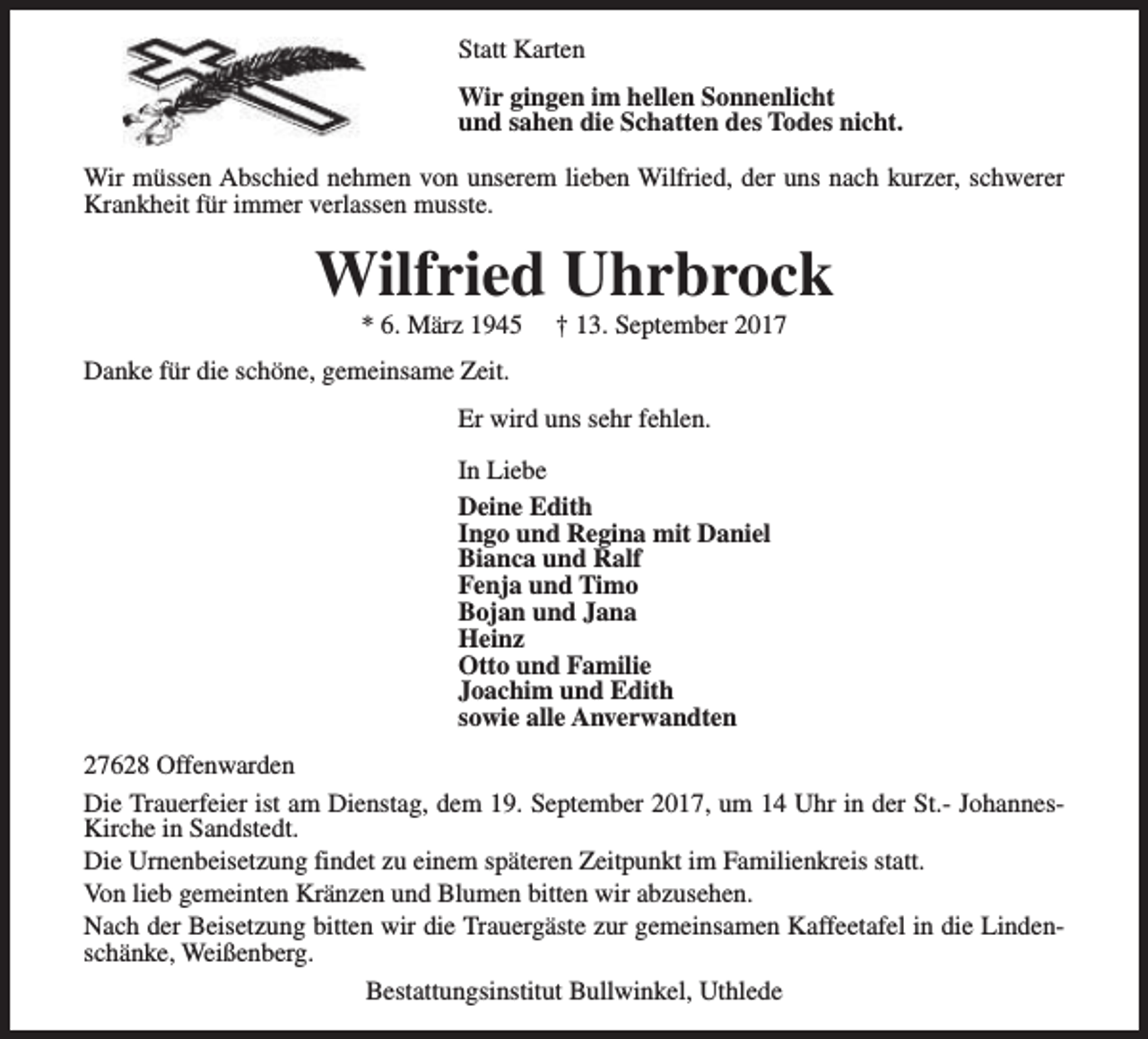<p>Statt Karten<br />Wir gingen im hellen Sonnenlicht<br />und sahen die Schatten des Todes nicht.<br />Wir müssen Abschied nehmen von unserem lieben Wilfried, der uns nach kurzer, schwerer<br />Krankheit für immer verlassen musste.</p><p>Wilfried Uhrbrock<br />* 6. März 1945</p><p>† 13. September 2017</p><p>Danke für die schöne, gemeinsame Zeit.<br />Er wird uns sehr fehlen.<br />In Liebe<br />Deine Edith<br />Ingo und Regina mit Daniel<br />Bianca und Ralf<br />Fenja und Timo<br />Bojan und Jana<br />Heinz<br />Otto und Familie<br />Joachim und Edith<br />sowie alle Anverwandten<br />27628 Offenwarden<br />Die Trauerfeier ist am Dienstag, dem 19. September 2017, um 14 Uhr in der St.- JohannesKirche in Sandstedt.<br />Die Urnenbeisetzung findet zu einem späteren Zeitpunkt im Familienkreis statt.<br />Von lieb gemeinten Kränzen und Blumen bitten wir abzusehen.<br />Nach der Beisetzung bitten wir die Trauergäste zur gemeinsamen Kaffeetafel in die Lindenschänke, Weißenberg.<br />Bestattungsinstitut Bullwinkel, Uthlede</p>