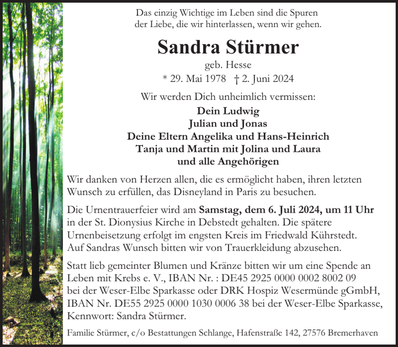 <p>Das einzig Wichtige im Leben sind die Spuren<br />der Liebe, die wir hinterlassen, wenn wir gehen.</p><p>Sandra Stürmer<br />geb. Hesse<br />* 29. Mai 1978 † 2. Juni 2024</p><p>Wir werden Dich unheimlich vermissen:<br />Dein Ludwig<br />Julian und Jonas<br />Deine Eltern Angelika und Hans-Heinrich<br />Tanja und Martin mit Jolina und Laura<br />und alle Angehörigen<br />Wir danken von Herzen allen, die es ermöglicht haben, ihren letzten<br />Wunsch zu erfüllen, das Disneyland in Paris zu besuchen.<br />Die Urnentrauerfeier wird am Samstag, dem 6. Juli 2024, um 11 Uhr<br />in der St. Dionysius Kirche in Debstedt gehalten. Die spätere<br />Urnenbeisetzung erfolgt im engsten Kreis im Friedwald Kührstedt.<br />Auf Sandras Wunsch bitten wir von Trauerkleidung abzusehen.<br />Statt lieb gemeinter Blumen und Kränze bitten wir um eine Spende an<br />Leben mit Krebs e. V., IBAN Nr. : DE45 2925 02 8002 09<br />bei der Weser-Elbe Sparkasse oder DRK Hospiz Wesermünde gGmbH,<br />IBAN Nr. DE55 2925 0000 103006 38 bei der Weser-Elbe Sparkasse,<br />Kennwort: Sandra Stürmer.<br />Familie Stürmer, c/o Bestattungen Schlange, Hafenstraße 142, 27576 Bremerhaven</p>