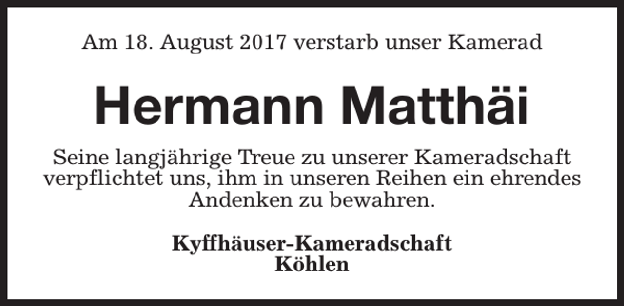 <p>Am 18. August 2017 verstarb unser Kamerad</p><p>Hermann Matthäi<br />Seine langjährige Treue zu unserer Kameradschaft<br />verpflichtet uns, ihm in unseren Reihen ein ehrendes<br />Andenken zu bewahren.<br />Kyffhäuser-Kameradschaft<br />Köhlen</p>
