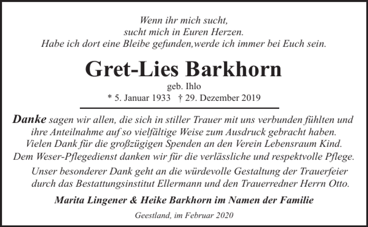<p>Wenn ihr mich sucht,<br />sucht mich in Euren Herzen.<br />Habe ich dort eine Bleibe gefunden,werde ich immer bei Euch sein.</p><p>Gret-Lies Barkhorn<br />geb. Ihlo<br />* 5. Januar 1933 † 29. Dezember 2019</p><p>Danke sagen wir allen, die sich in stiller Trauer mit uns verbunden fühlten und</p><p>ihre Anteilnahme auf so vielfältige Weise zum Ausdruck gebracht haben.<br />Vielen Dank für die großzügigen Spenden an den Verein Lebensraum Kind.<br />Dem Weser-Pflegedienst danken wir für die verlässliche und respektvolle Pflege.<br />Unser besonderer Dank geht an die würdevolle Gestaltung der Trauerfeier<br />durch das Bestattungsinstitut Ellermann und den Trauerredner Herrn Otto.<br />Marita Lingener &amp; Heike Barkhorn im Namen der Familie<br />Geestland, im Februar 2020</p>