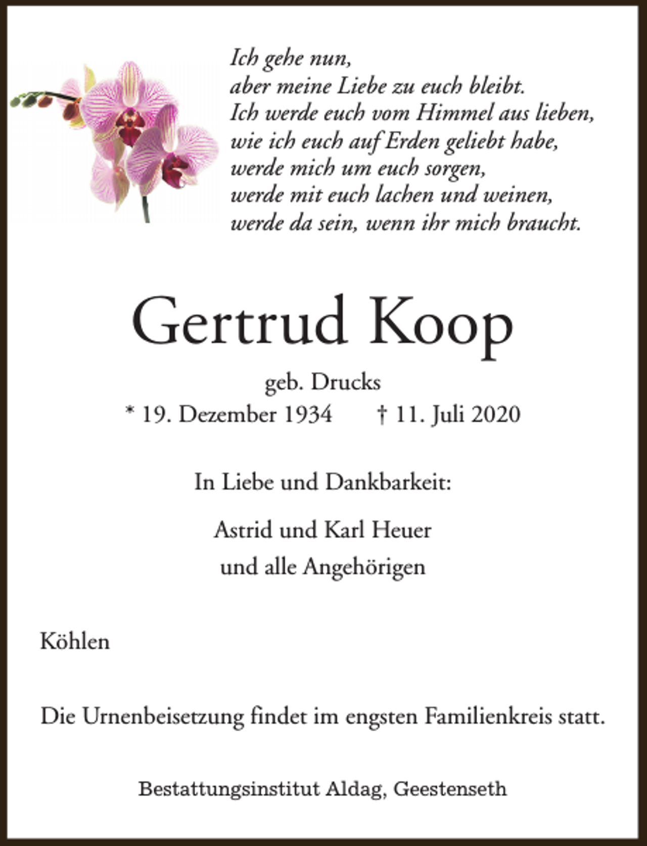 <p>Ich gehe nun,<br />aber meine Liebe zu euch bleibt.<br />Ich werde euch vom Himmel aus lieben,<br />wie ich euch auf Erden geliebt habe,<br />werde mich um euch sorgen,<br />werde mit euch lachen und weinen,<br />werde da sein, wenn ihr mich braucht.</p><p>Gertrud Koop</p><p>geb. Drucks<br />* 19. Dezember 1934<br />† 11. Juli 2020<br />In Liebe und Dankbarkeit:<br />Astrid und Karl Heuer<br />und alle Angehörigen<br />Köhlen<br />Die Urnenbeisetzung findet im engsten Familienkreis statt.<br />Bestattungsinstitut Aldag, Geestenseth</p>