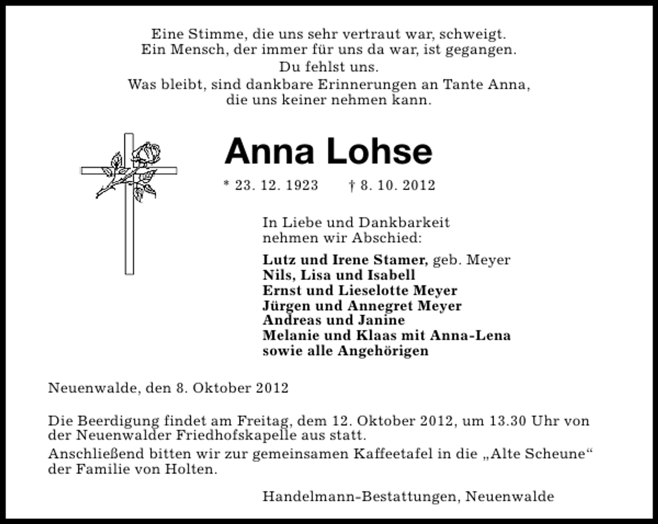 <p>Eine Stimme, die uns sehr vertraut war, schweigt.<br />Ein Mensch, der immer für uns da war, ist gegangen.<br />Du fehlst uns.<br />Was bleibt, sind dankbare Erinnerungen an Tante Anna,<br />die uns keiner nehmen kann.</p><p>Anna Lohse</p><p>* 23. 12. 1923</p><p>† 8. 10. 2012</p><p>In Liebe und Dankbarkeit<br />nehmen wir Abschied:<br />Lutz und Irene Stamer, geb. Meyer<br />Nils, Lisa und Isabell<br />Ernst und Lieselotte Meyer<br />Jürgen und Annegret Meyer<br />Andreas und Janine<br />Melanie und Klaas mit Anna-Lena<br />sowie alle Angehörigen<br />Neuenwalde, den 8. Oktober 2012<br />Die Beerdigung findet am Freitag, dem 12. Oktober 2012, um 13.30 Uhr von<br />der Neuenwalder Friedhofskapelle aus statt.<br />Anschließend bitten wir zur gemeinsamen Kaffeetafel in die „Alte Scheune“<br />der Familie von Holten.<br />Handelmann-Bestattungen, Neuenwalde</p>
