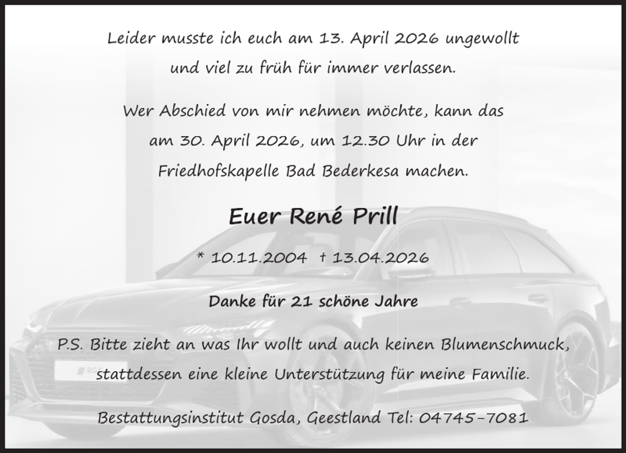 <p>Leider musste ich euch am 13. April 2026 ungewollt<br />und viel zu früh für immer verlassen.<br />Wer Abschied von mir nehmen möchte, kann das<br />am 30. April 2026, um 12.30 Uhr in der<br />Friedhofskapelle Bad Bederkesa machen.</p>
<p>Euer René Prill<br />* 10.11.2004 † 13.04.2026<br />Danke für 21 schöne Jahre<br />P.S. Bitte zieht an was Ihr wollt und auch keinen Blumenschmuck,<br />stattdessen eine kleine Unterstützung für meine Familie.<br />Bestattungsinstitut Gosda, Geestland Tel: 04745-7081</p>