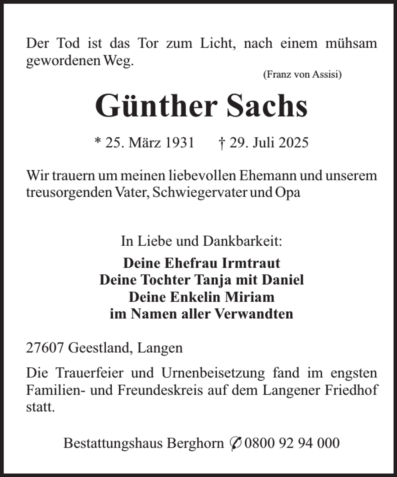 <p>Der Tod ist das Tor zum Licht, nach einem mühsam<br />gewordenen Weg.<br />(Franz von Assisi)</p><p>Günther Sachs<br />* 25. März 1931</p><p>† 29. Juli 2025</p><p>Wir trauern um meinen liebevollen Ehemann und unserem<br />treusorgenden Vater, Schwiegervater und Opa<br />In Liebe und Dankbarkeit:<br />Deine Ehefrau Irmtraut<br />Deine Tochter Tanja mit Daniel<br />Deine Enkelin Miriam<br />im Namen aller Verwandten<br />27607 Geestland, Langen<br />Die Trauerfeier und Urnenbeisetzung fand im engsten<br />Familien- und Freundeskreis auf dem Langener Friedhof<br />statt.<br />Bestattungshaus Berghorn * 0800 92 94 000</p>