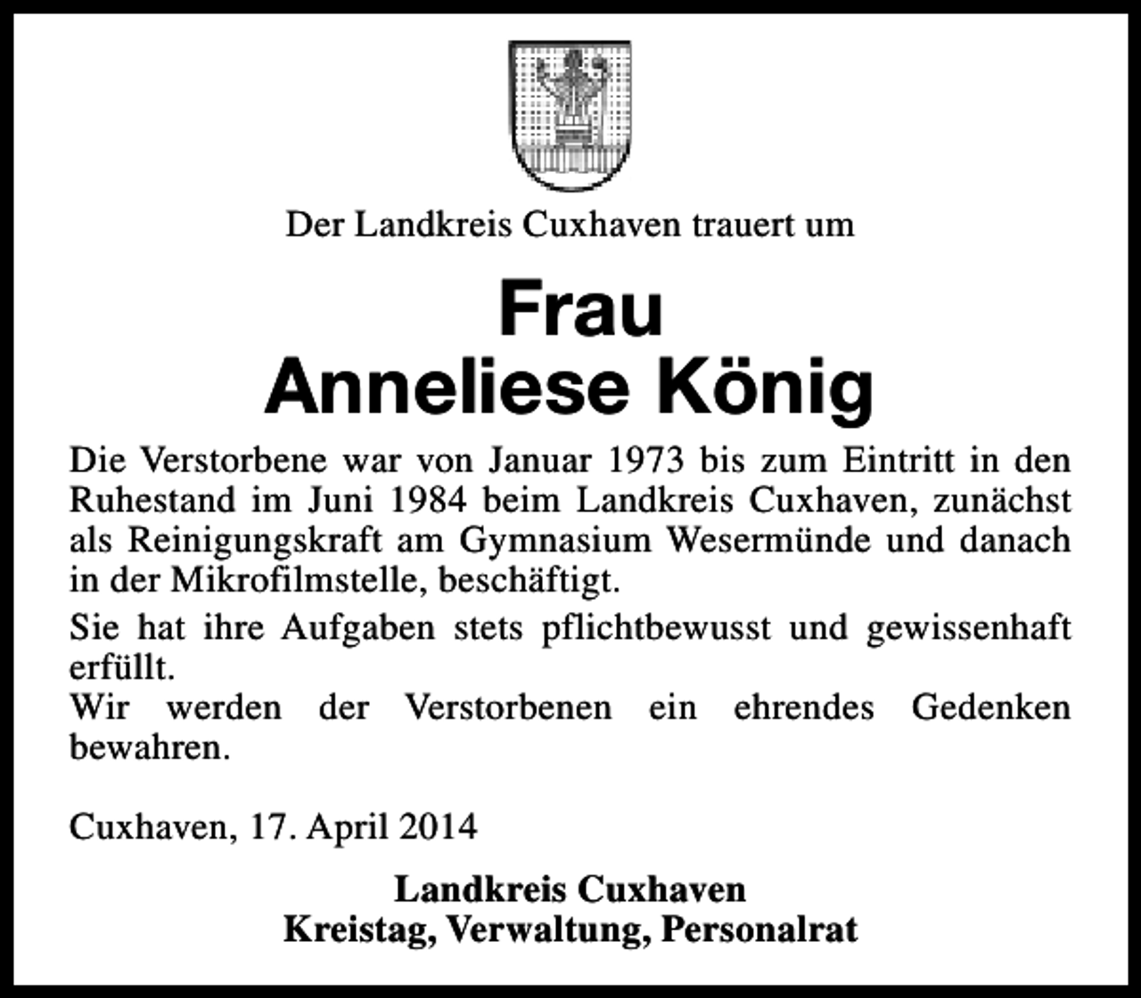 <p>Der Landkreis Cuxhaven trauert um</p><p>Frau<br />Anneliese König</p><p>Die Verstorbene war von Januar 1973 bis zum Eintritt in den<br />Ruhestand im Juni 1984 beim Landkreis Cuxhaven, zunächst<br />als Reinigungskraft am Gymnasium Wesermünde und danach<br />in der Mikrofilmstelle, beschäftigt.<br />Sie hat ihre Aufgaben stets pflichtbewusst und gewissenhaft<br />erfüllt.<br />Wir werden der Verstorbenen ein ehrendes Gedenken<br />bewahren.<br />Cuxhaven, 17. April 2014<br />Landkreis Cuxhaven<br />Kreistag, Verwaltung, Personalrat</p>
