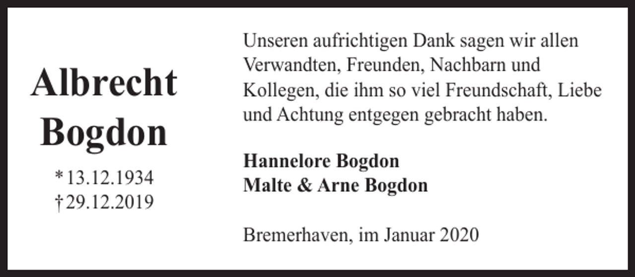 <p>Albrecht<br />Bogdon<br />*13.12.1934<br />†29.12.2019</p><p>Unseren aufrichtigen Dank sagen wir allen<br />Verwandten, Freunden, Nachbarn und<br />Kollegen, die ihm so viel Freundschaft, Liebe<br />und Achtung entgegen gebracht haben.<br />Hannelore Bogdon<br />Malte &amp; Arne Bogdon<br />Bremerhaven, im Januar 2020</p>