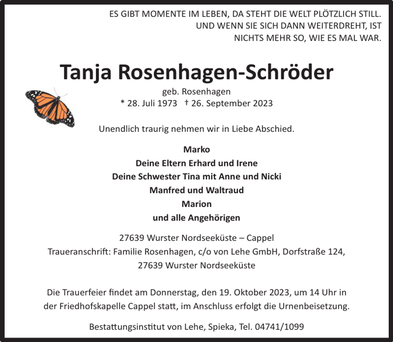 <p>ES GIBT MOMENTE IM LEBEN, DA STEHT DIE WELT PLÖTZLICH STILL.<br />UND WENN SIE SICH DANN WEITERDREHT, IST<br />NICHTS MEHR SO, WIE ES MAL WAR.</p><p>Tanja Rosenhagen-Schröder<br />geb. Rosenhagen<br />* 28. Juli 1973 † 26. September 2023</p><p>Unendlich traurig nehmen wir in Liebe Abschied.<br />Marko<br />Deine Eltern Erhard und Irene<br />Deine Schwester Tina mit Anne und Nicki<br />Manfred und Waltraud<br />Marion<br />und alle Angehörigen<br />27639 Wurster Nordseeküste – Cappel<br />Traueranschrift: Familie Rosenhagen, c/o von Lehe GmbH, Dorfstraße 124,<br />27639 Wurster Nordseeküste<br />Die Trauerfeier ﬁndet am Donnerstag, den 19. Oktober 2023, um 14 Uhr in<br />der Friedhofskapelle Cappel statt, im Anschluss erfolgt die Urnenbeisetzung.<br />Bestattungsinstitut von Lehe, Spieka, Tel. 04741/1099</p>