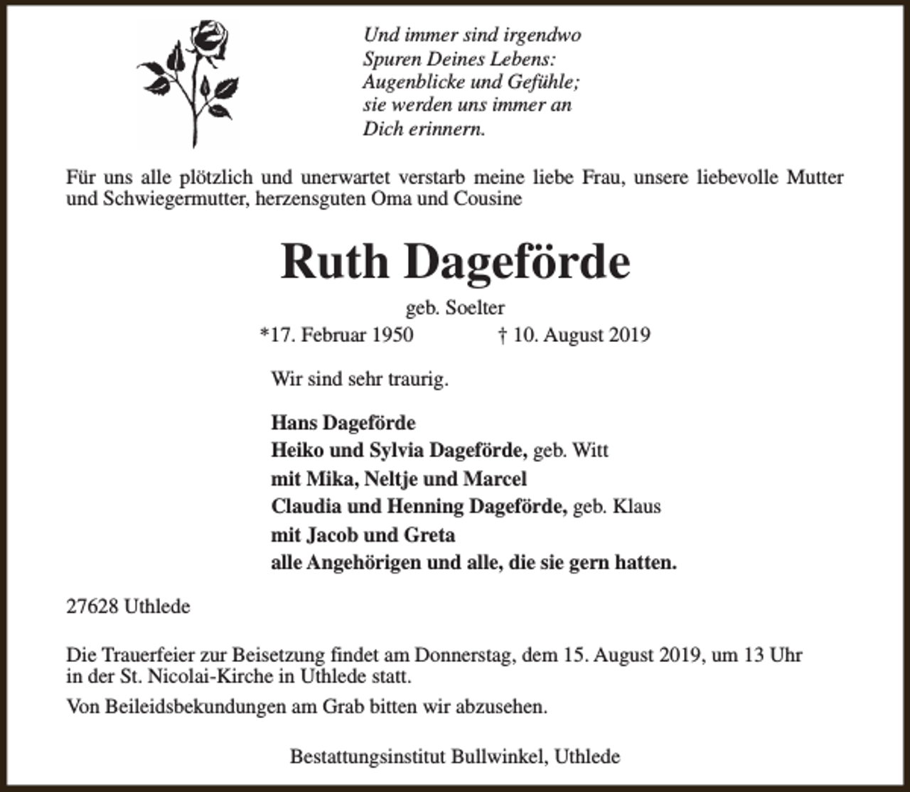 <p>Und immer sind irgendwo<br />Spuren Deines Lebens:<br />Augenblicke und Gefühle;<br />sie werden uns immer an<br />Dich erinnern.<br />Für uns alle plötzlich und unerwartet verstarb meine liebe Frau, unsere liebevolle Mutter<br />und Schwiegermutter, herzensguten Oma und Cousine</p><p>Ruth Dageförde</p><p>geb. Soelter<br />*17. Februar 1950<br />† 10. August 2019<br />Wir sind sehr traurig.<br />Hans Dageförde<br />Heiko und Sylvia Dageförde, geb. Witt<br />mit Mika, Neltje und Marcel<br />Claudia und Henning Dageförde, geb. Klaus<br />mit Jacob und Greta<br />alle Angehörigen und alle, die sie gern hatten.<br />27628 Uthlede<br />Die Trauerfeier zur Beisetzung findet am Donnerstag, dem 15. August 2019, um 13 Uhr<br />in der St. Nicolai-Kirche in Uthlede statt.<br />Von Beileidsbekundungen am Grab bitten wir abzusehen.<br />Bestattungsinstitut Bullwinkel, Uthlede</p>