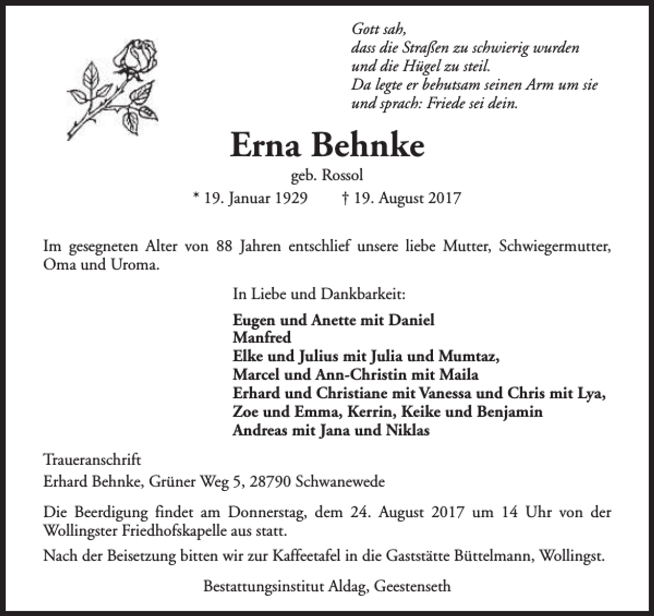 <p>Gott sah,<br />dass die Straßen zu schwierig wurden<br />und die Hügel zu steil.<br />Da legte er behutsam seinen Arm um sie<br />und sprach: Friede sei dein.</p><p>Erna Behnke</p><p>geb. Rossol<br />* 19. Januar 1929<br />† 19. August 2017<br />Im gesegneten Alter von 88 Jahren entschlief unsere liebe Mutter, Schwiegermutter,<br />Oma und Uroma.<br />In Liebe und Dankbarkeit:<br />Eugen und Anette mit Daniel<br />Manfred<br />Elke und Julius mit Julia und Mumtaz,<br />Marcel und Ann-Christin mit Maila<br />Erhard und Christiane mit Vanessa und Chris mit Lya,<br />Zoe und Emma, Kerrin, Keike und Benjamin<br />Andreas mit Jana und Niklas<br />Traueranschrift<br />Erhard Behnke, Grüner Weg 5, 28790 Schwanewede<br />Die Beerdigung findet am Donnerstag, dem 24. August 2017 um 14 Uhr von der<br />Wollingster Friedhofskapelle aus statt.<br />Nach der Beisetzung bitten wir zur Kaffeetafel in die Gaststätte Büttelmann, Wollingst.<br />Bestattungsinstitut Aldag, Geestenseth</p>