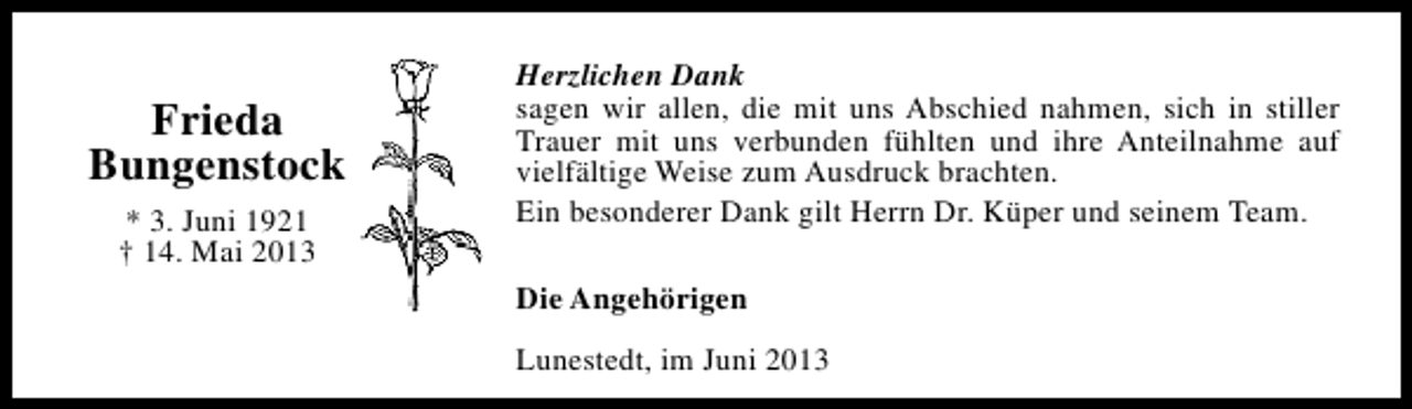 <p>Frieda<br />Bungenstock<br />* 3. Juni 1921<br />† 14. Mai 2013</p><p>Herzlichen Dank<br />sagen wir allen, die mit uns Abschied nahmen, sich in stiller<br />Trauer mit uns verbunden fühlten und ihre Anteilnahme auf<br />vielfältige Weise zum Ausdruck brachten.<br />Ein besonderer Dank gilt Herrn Dr. Küper und seinem Team.<br />Die Angehörigen<br />Lunestedt, im Juni 2013</p>