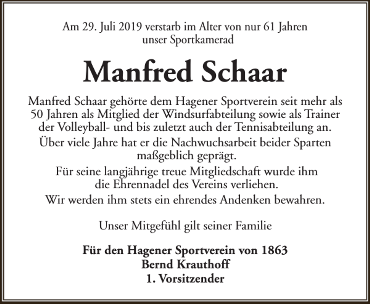 <p>Am 29. Juli 2019 verstarb im Alter von nur 61 Jahren<br />unser Sportkamerad</p><p>Manfred Schaar<br />Manfred Schaar gehörte dem Hagener Sportverein seit mehr als<br />50 Jahren als Mitglied der Windsurfabteilung sowie als Trainer<br />der Volleyball- und bis zuletzt auch der Tennisabteilung an.<br />Über viele Jahre hat er die Nachwuchsarbeit beider Sparten<br />maßgeblich geprägt.<br />Für seine langjährige treue Mitgliedschaft wurde ihm<br />die Ehrennadel des Vereins verliehen.<br />Wir werden ihm stets ein ehrendes Andenken bewahren.<br />Unser Mitgefühl gilt seiner Familie<br />Für den Hagener Sportverein von 1863<br />Bernd Krauthoff<br />1. Vorsitzender</p>