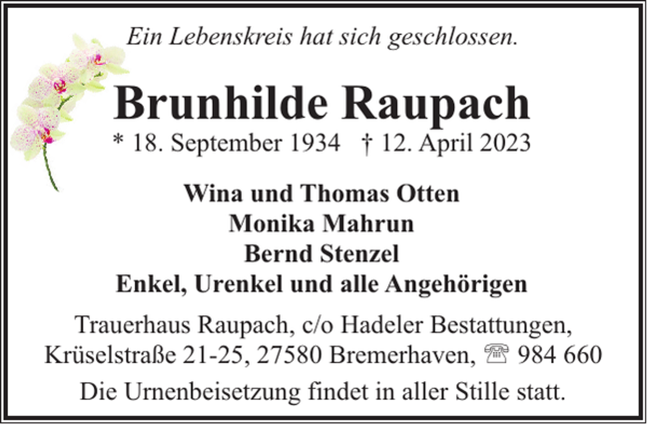 <p>Ein Lebenskreis hat sich geschlossen.</p><p>Brunhilde Raupach</p><p>* 18. September 1934 † 12. April 2023<br />Wina und Thomas Otten<br />Monika Mahrun<br />Bernd Stenzel<br />Enkel, Urenkel und alle Angehörigen<br />Trauerhaus Raupach, c/o Hadeler Bestattungen,<br />Krüselstraße 21-25, 27580 Bremerhaven, ' 984 660<br />Die Urnenbeisetzung findet in aller Stille statt.</p>