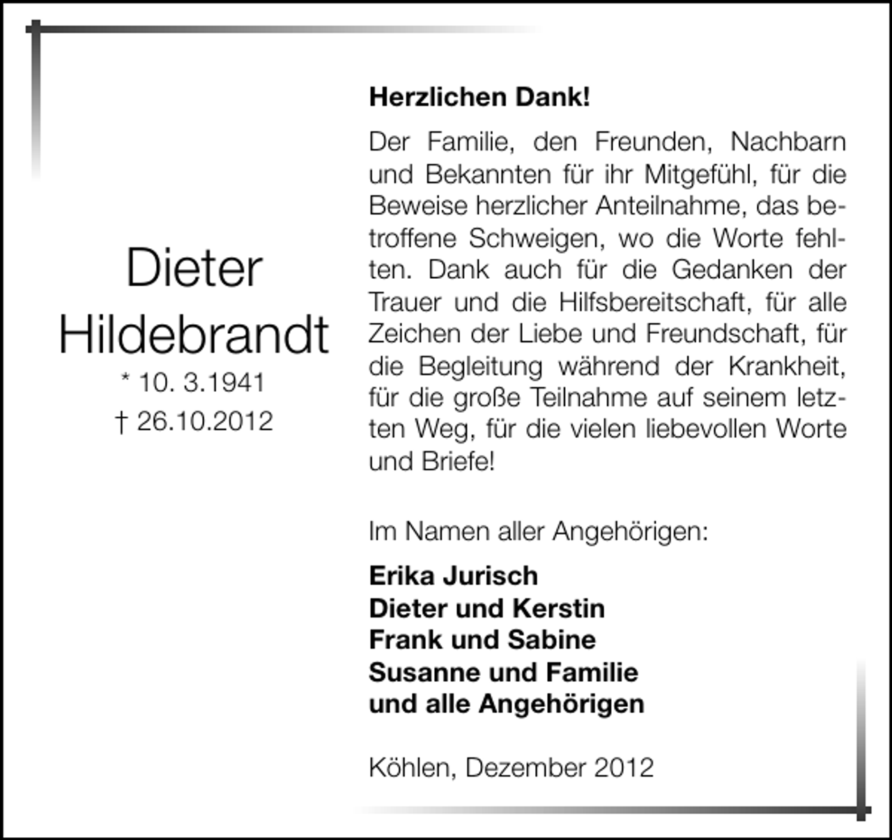 <p>Herzlichen Dank!</p><p>Dieter<br />Hildebrandt<br />* 10. 3.1941<br />† 26.10.2012</p><p>Der Familie, den Freunden, Nachbarn<br />und Bekannten für ihr Mitgefühl, für die<br />Beweise herzlicher Anteilnahme, das betroffene Schweigen, wo die Worte fehlten. Dank auch für die Gedanken der<br />Trauer und die Hilfsbereitschaft, für alle<br />Zeichen der Liebe und Freundschaft, für<br />die Begleitung während der Krankheit,<br />für die große Teilnahme auf seinem letzten Weg, für die vielen liebevollen Worte<br />und Briefe!<br />Im Namen aller Angehörigen:<br />Erika Jurisch<br />Dieter und Kerstin<br />Frank und Sabine<br />Susanne und Familie<br />und alle Angehörigen<br />Köhlen, Dezember 2012</p>