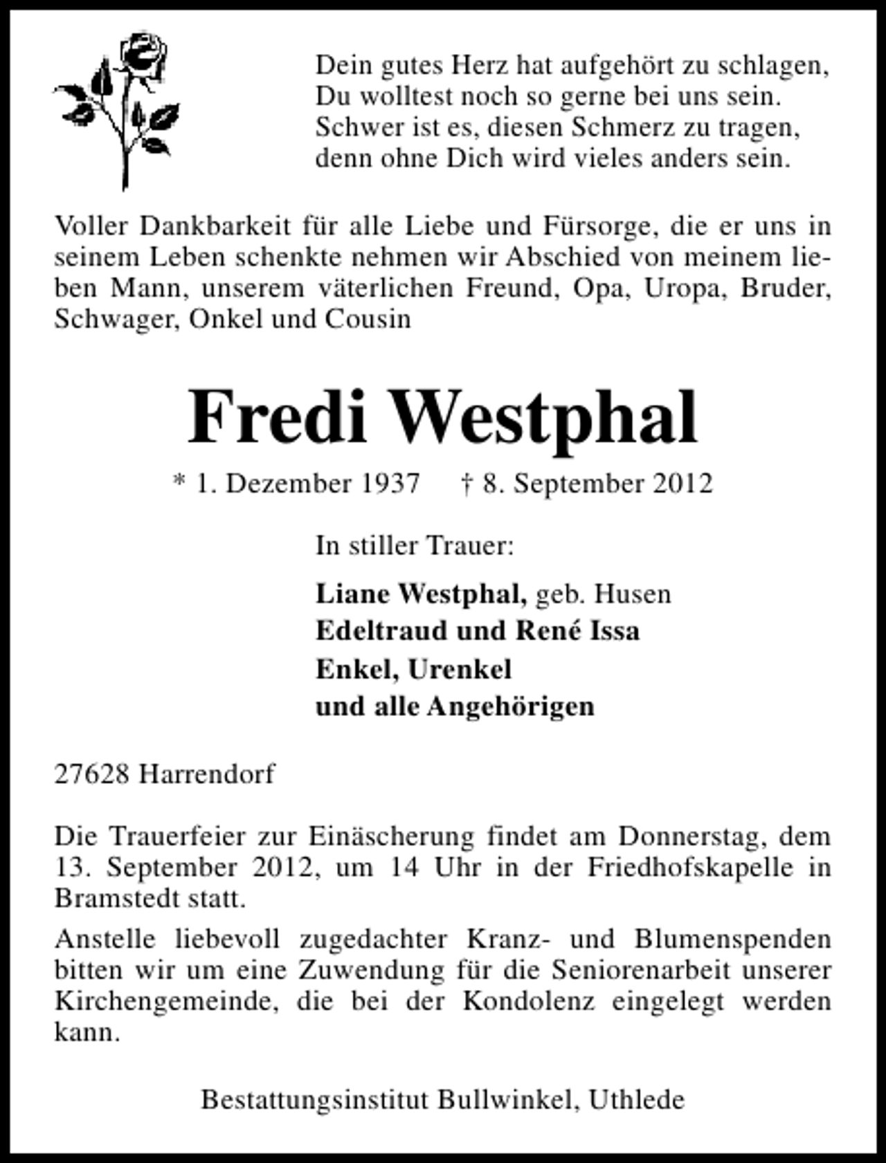 <p>Dein gutes Herz hat aufgehört zu schlagen,<br />Du wolltest noch so gerne bei uns sein.<br />Schwer ist es, diesen Schmerz zu tragen,<br />denn ohne Dich wird vieles anders sein.<br />Voller Dankbarkeit für alle Liebe und Fürsorge, die er uns in<br />seinem Leben schenkte nehmen wir Abschied von meinem lieben Mann, unserem väterlichen Freund, Opa, Uropa, Bruder,<br />Schwager, Onkel und Cousin</p><p>Fredi Westphal</p><p>* 1. Dezember 1937</p><p>† 8. September 2012</p><p>In stiller Trauer:<br />Liane Westphal, geb. Husen<br />Edeltraud und René Issa<br />Enkel, Urenkel<br />und alle Angehörigen<br />27628 Harrendorf<br />Die Trauerfeier zur Einäscherung findet am Donnerstag, dem<br />13. September 2012, um 14 Uhr in der Friedhofskapelle in<br />Bramstedt statt.<br />Anstelle liebevoll zugedachter Kranz- und Blumenspenden<br />bitten wir um eine Zuwendung für die Seniorenarbeit unserer<br />Kirchengemeinde, die bei der Kondolenz eingelegt werden<br />kann.<br />Bestattungsinstitut Bullwinkel, Uthlede</p>
