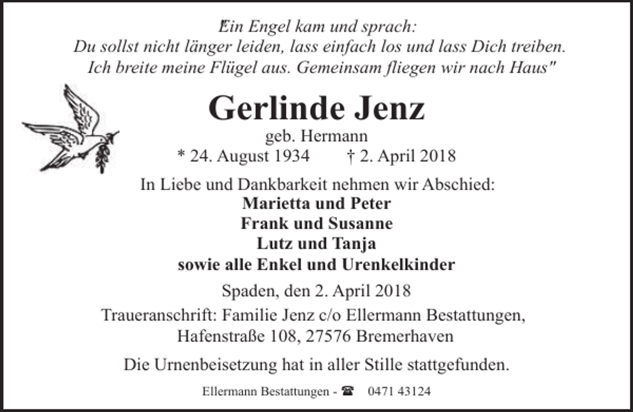 <p>E<br />" in Engel kam und sprach:<br />Du sollst nicht länger leiden, lass einfach los und lass Dich treiben.<br />Ich breite meine Flügel aus. Gemeinsam fliegen wir nach Haus"</p><p>Gerlinde Jenz</p><p>geb. Hermann<br />* 24. August 1934<br />† 2. April 2018<br />In Liebe und Dankbarkeit nehmen wir Abschied:<br />Marietta und Peter<br />Frank und Susanne<br />Lutz und Tanja<br />sowie alle Enkel und Urenkelkinder<br />Spaden, den 2. April 2018<br />Traueranschrift: Familie Jenz c/o Ellermann Bestattungen,<br />Hafenstraße 108, 27576 Bremerhaven</p><p>Die Urnenbeisetzung hat in aller Stille stattgefunden.<br />Ellermann Bestattungen - (</p><p>0471 43124</p>