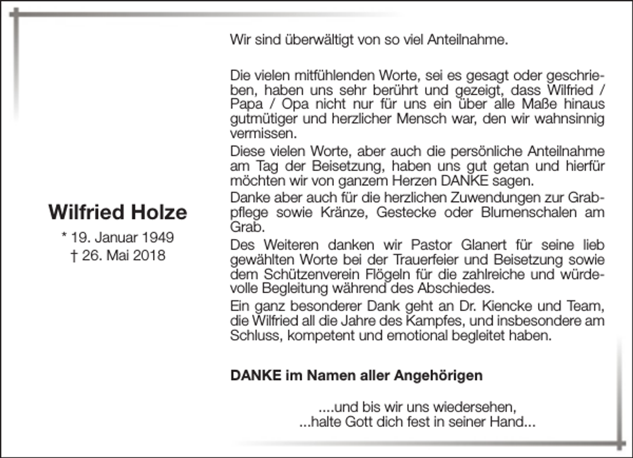 <p>Wir sind überwältigt von so viel Anteilnahme.</p><p>Wilfried Holze<br />* 19. Januar 1949<br />† 26. Mai 2018</p><p>Die vielen mitfühlenden Worte, sei es gesagt oder geschrieben, haben uns sehr berührt und gezeigt, dass Wilfried /<br />Papa / Opa nicht nur für uns ein über alle Maße hinaus<br />gutmütiger und herzlicher Mensch war, den wir wahnsinnig<br />vermissen.<br />Diese vielen Worte, aber auch die persönliche Anteilnahme<br />am Tag der Beisetzung, haben uns gut getan und hierfür<br />möchten wir von ganzem Herzen DANKE sagen.<br />Danke aber auch für die herzlichen Zuwendungen zur Grabpflege sowie Kränze, Gestecke oder Blumenschalen am<br />Grab.<br />Des Weiteren danken wir Pastor Glanert für seine lieb<br />gewählten Worte bei der Trauerfeier und Beisetzung sowie<br />dem Schützenverein Flögeln für die zahlreiche und würdevolle Begleitung während des Abschiedes.<br />Ein ganz besonderer Dank geht an Dr. Kiencke und Team,<br />die Wilfried all die Jahre des Kampfes, und insbesondere am<br />Schluss, kompetent und emotional begleitet haben.<br />DANKE im Namen aller Angehörigen<br />....und bis wir uns wiedersehen,<br />...halte Gott dich fest in seiner Hand...</p>