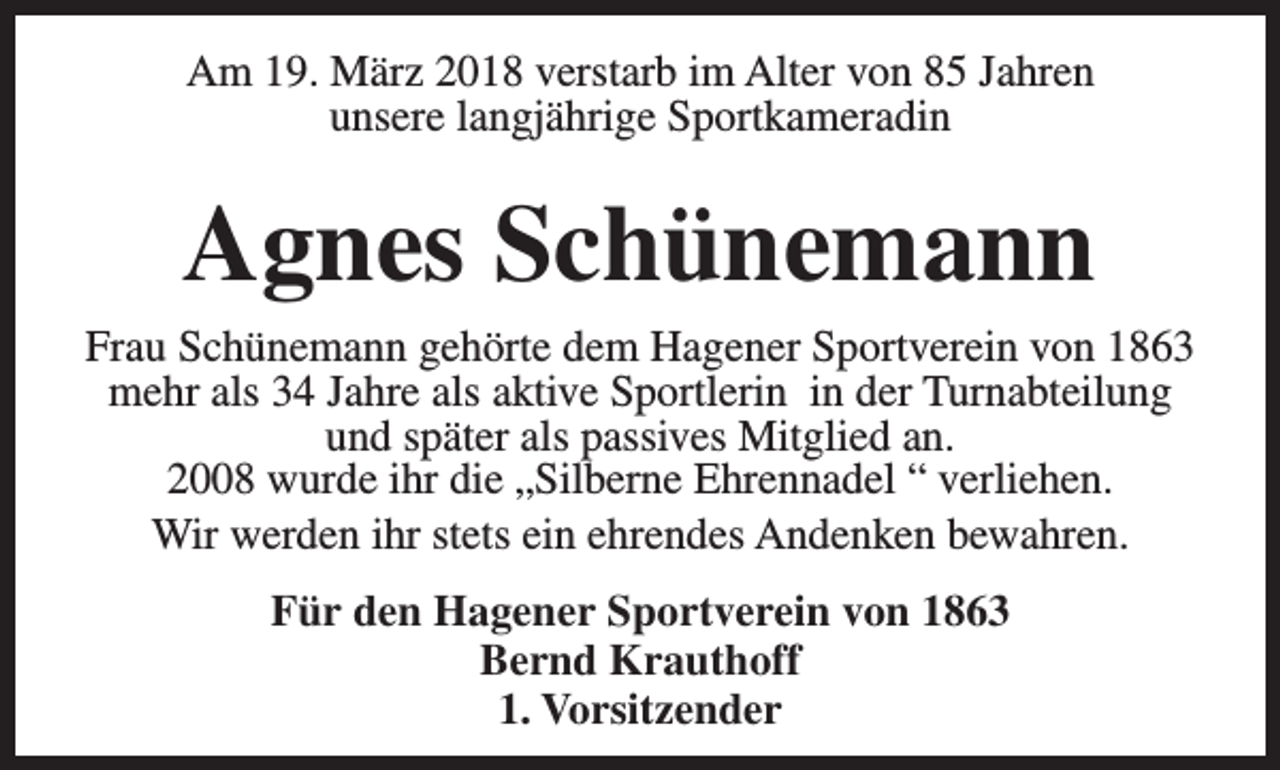 <p>Am 19. März 2018 verstarb im Alter von 85 Jahren<br />unsere langjährige Sportkameradin</p><p>Agnes Schünemann<br />Frau Schünemann gehörte dem Hagener Sportverein von 1863<br />mehr als 34 Jahre als aktive Sportlerin in der Turnabteilung<br />und später als passives Mitglied an.<br />2008 wurde ihr die „Silberne Ehrennadel “ verliehen.<br />Wir werden ihr stets ein ehrendes Andenken bewahren.<br />Für den Hagener Sportverein von 1863<br />Bernd Krauthoff<br />1. Vorsitzender</p>