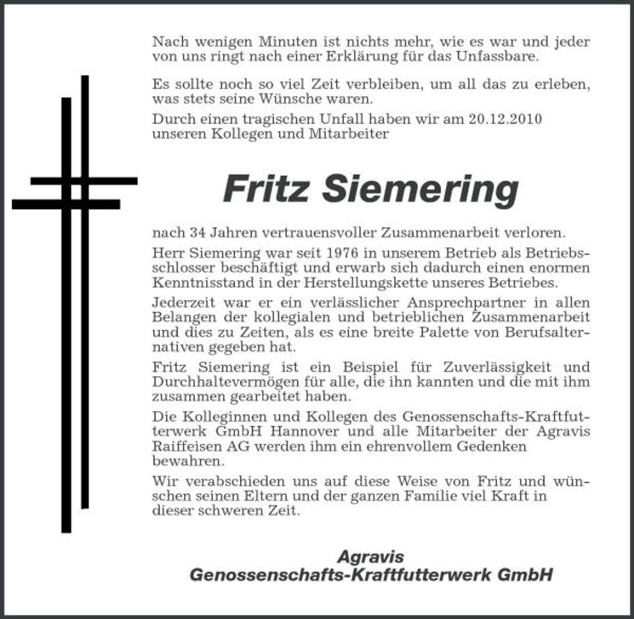 <p>Nach wenigen Minuten ist nichts mehr, wie es war und jeder von uns ringt nach einer Erklärung für das Unfassbare. Es sollte noch so viel Zeit verbleiben, um all das zu erleben, was stets seine Wünsche waren. Durch einen tragischen Unfall haben wir am 20.12.2010 unseren Kollegen und Mitarbeiter</p><p>Fritz Siemering<br />nach 34 Jahren vertrauensvoller Zusammenarbeit verloren. Herr Siemering war seit 1976 in unserem Betrieb als Betriebsschlosser beschäftigt und erwarb sich dadurch einen enormen Kenntnisstand in der Herstellungskette unseres Betriebes. Jederzeit war er ein verlässlicher Ansprechpartner in allen Belangen der kollegialen und betrieblichen Zusammenarbeit und dies zu Zeiten, als es eine breite Palette von Berufsalternativen gegeben hat. Fritz Siemering ist ein Beispiel für Zuverlässigkeit und Durchhaltevermögen für alle, die ihn kannten und die mit ihm zusammen gearbeitet haben. Die Kolleginnen und Kollegen des Genossenschafts- Kraftfutterwerk GmbH Hannover und alle Mitarbeiter der Agravis Raiffeisen AG werden ihm ein ehrenvollem Gedenken bewahren. Wir verabschieden uns auf diese Weise von Fritz und wünschen seinen Eltern und der ganzen Familie viel Kraft in dieser schweren Zeit.</p><p>Agravis Genossenschafts- Kraftfutterwerk GmbH</p>