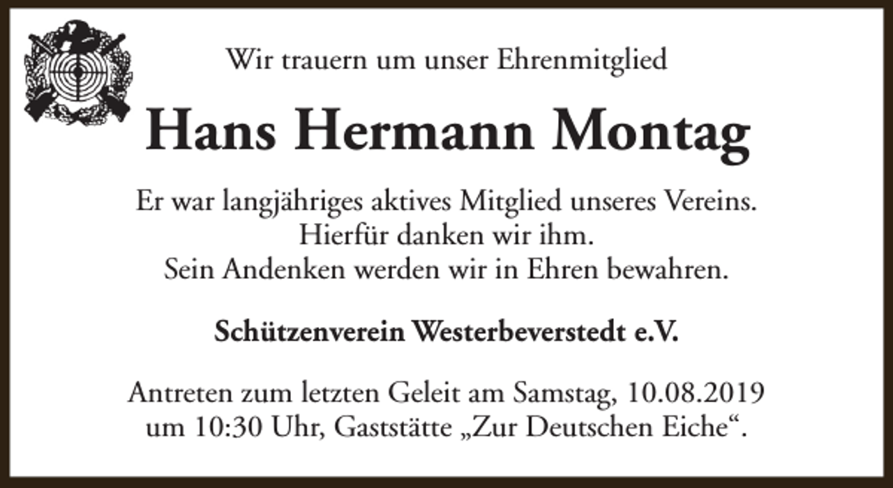 <p>Wir trauern um unser Ehrenmitglied</p><p>Hans Hermann Montag<br />Er war langjähriges aktives Mitglied unseres Vereins.<br />Hierfür danken wir ihm.<br />Sein Andenken werden wir in Ehren bewahren.<br />Schützenverein Westerbeverstedt e.V.<br />Antreten zum letzten Geleit am Samstag, 10.08.2019<br />um 10:30 Uhr, Gaststätte „Zur Deutschen Eiche“.</p>