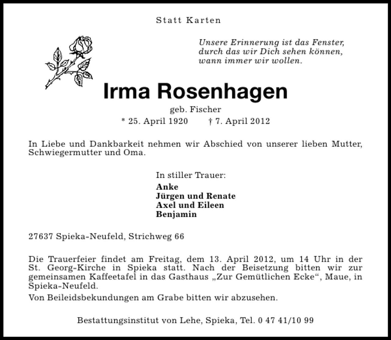 <p>S t a t t K a rt e n<br />Unsere Erinnerung ist das Fenster,<br />durch das wir Dich sehen können,<br />wann immer wir wollen.</p><p>Irma Rosenhagen<br />geb. Fischer<br />* 25. April 1920<br />† 7. April 2012</p><p>In Liebe und Dankbarkeit nehmen wir Abschied von unserer lieben Mutter,<br />Schwiegermutter und Oma.<br />In stiller Trauer:<br />Anke<br />Jürgen und Renate<br />Axel und Eileen<br />Benjamin<br />27637 Spieka-Neufeld, Strichweg 66<br />Die Trauerfeier findet am Freitag, dem 13. April 2012, um 14 Uhr in der<br />St. Georg-Kirche in Spieka statt. Nach der Beisetzung bitten wir zur<br />gemeinsamen Kaffeetafel in das Gasthaus „Zur Gemütlichen Ecke“, Maue, in<br />Spieka-Neufeld.<br />Von Beileidsbekundungen am Grabe bitten wir abzusehen.<br />Bestattungsinstitut von Lehe, Spieka, Tel. 0 47 41/10 99</p>