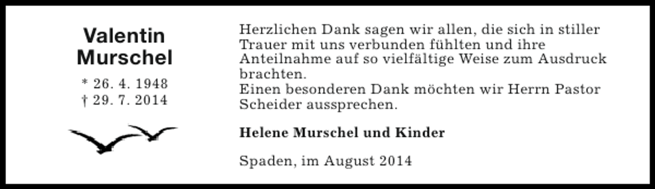 <p>Valentin<br />Murschel<br />* 26. 4. 1948<br />† 29. 7. 2014</p><p>Herzlichen Dank sagen wir allen, die sich in stiller<br />Trauer mit uns verbunden fühlten und ihre<br />Anteilnahme auf so vielfältige Weise zum Ausdruck<br />brachten.<br />Einen besonderen Dank möchten wir Herrn Pastor<br />Scheider aussprechen.<br />Helene Murschel und Kinder<br />Spaden, im August 2014</p>