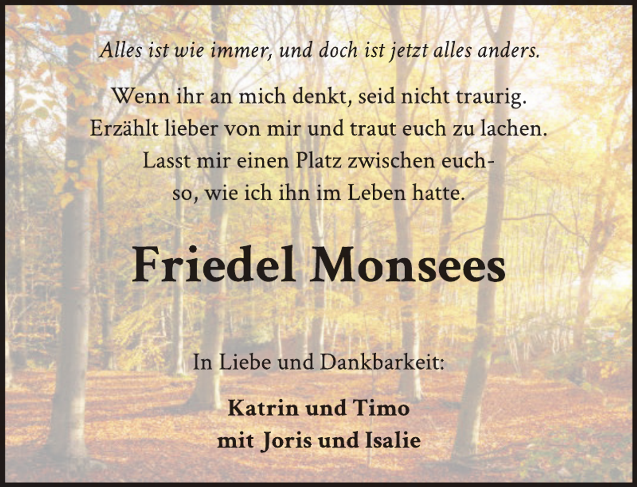 <p>Alles ist wie immer, und doch ist jetzt alles anders.<br />Wenn ihr an mich denkt, seid nicht traurig.<br />Erzählt lieber von mir und traut euch zu lachen.<br />Lasst mir einen Platz zwischen euchso, wie ich ihn im Leben hatte.</p>
<p>Friedel Monsees<br />In Liebe und Dankbarkeit:<br />Katrin und Timo<br />mit Joris und Isalie</p>