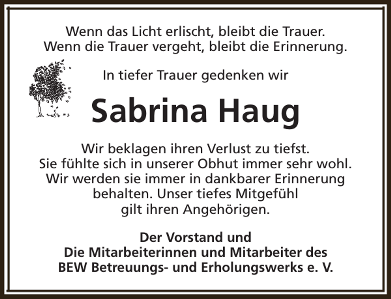 <p>Wenn das Licht erlischt, bleibt die Trauer.<br />Wenn die Trauer vergeht, bleibt die Erinnerung.<br />In tiefer Trauer gedenken wir</p><p>Sabrina Haug<br />Wir beklagen ihren Verlust zu tiefst.<br />Sie fühlte sich in unserer Obhut immer sehr wohl.<br />Wir werden sie immer in dankbarer Erinnerung<br />behalten. Unser tiefes Mitgefühl<br />gilt ihren Angehörigen.<br />Der Vorstand und<br />Die Mitarbeiterinnen und Mitarbeiter des<br />BEW Betreuungs- und Erholungswerks e. V.</p>
