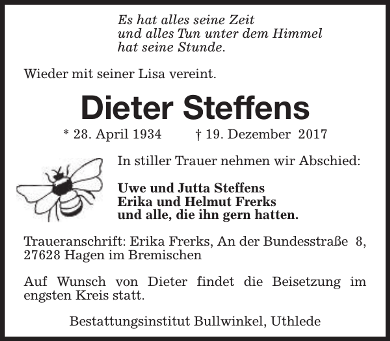 <p>Es hat alles seine Zeit<br />und alles Tun unter dem Himmel<br />hat seine Stunde.<br />Wieder mit seiner Lisa vereint.</p><p>Dieter Steffens</p><p>* 28. April 1934</p><p>† 19. Dezember 2017</p><p>In stiller Trauer nehmen wir Abschied:<br />Uwe und Jutta Steffens<br />Erika und Helmut Frerks<br />und alle, die ihn gern hatten.<br />Traueranschrift: Erika Frerks, An der Bundesstraße 8,<br />27628 Hagen im Bremischen<br />Auf Wunsch von Dieter findet die Beisetzung im<br />engsten Kreis statt.<br />Bestattungsinstitut Bullwinkel, Uthlede</p>