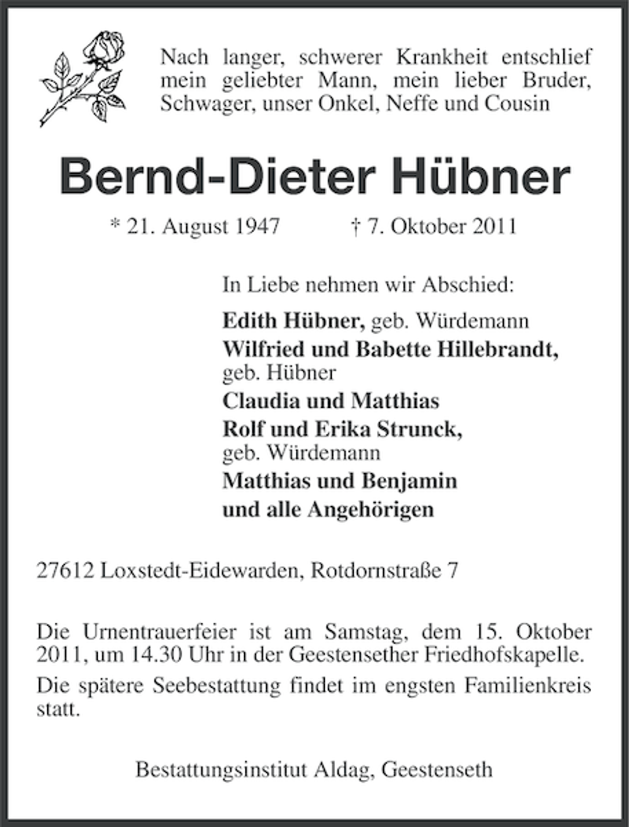 <p>Nach langer, schwerer Krankheit entschlief<br />mein geliebter Mann, mein lieber Bruder,<br />Schwager, unser Onkel, Neffe und Cousin</p><p>Bernd-Dieter Hübner<br />* 21. August 1947</p><p>† 7. Oktober 2011</p><p>In Liebe nehmen wir Abschied:<br />Edith Hübner, geb. Würdemann<br />Wilfried und Babette Hillebrandt,<br />geb. Hübner<br />Claudia und Matthias<br />Rolf und Erika Strunck,<br />geb. Würdemann<br />Matthias und Benjamin<br />und alle Angehörigen<br />27612 Loxstedt-Eidewarden, Rotdornstraße 7<br />Die Urnentrauerfeier ist am Samstag, dem 15. Oktober<br />2011, um 14.30 Uhr in der Geestensether Friedhofskapelle.<br />Die spätere Seebestattung findet im engsten Familienkreis<br />statt.<br />Bestattungsinstitut Aldag, Geestenseth</p>