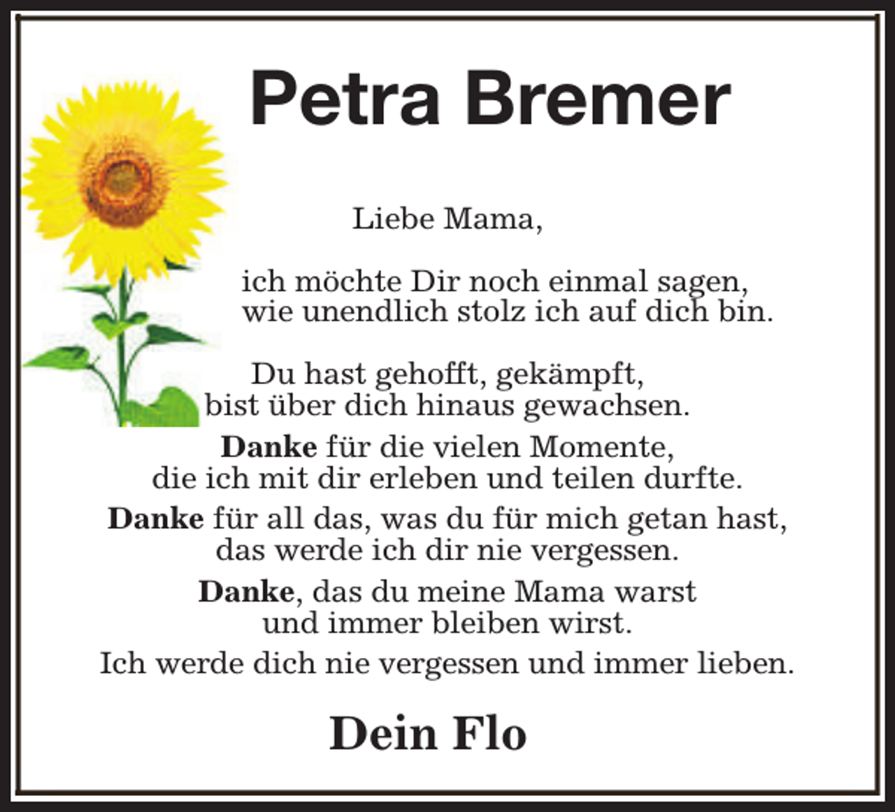 <p>Petra Bremer<br />Liebe Mama,<br />ich möchte Dir noch einmal sagen,<br />wie unendlich stolz ich auf dich bin.<br />Du hast gehofft, gekämpft,<br />bist über dich hinaus gewachsen.<br />Danke für die vielen Momente,<br />die ich mit dir erleben und teilen durfte.<br />Danke für all das, was du für mich getan hast,<br />das werde ich dir nie vergessen.<br />Danke, das du meine Mama warst<br />und immer bleiben wirst.<br />Ich werde dich nie vergessen und immer lieben.</p><p>Dein Flo</p>