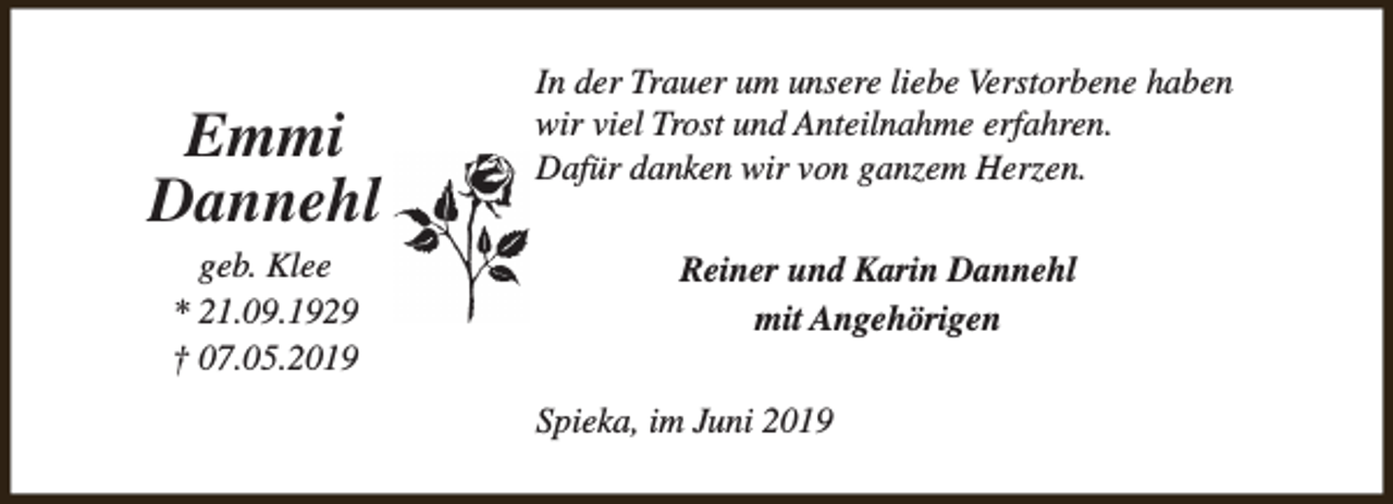 <p>Emmi<br />Dannehl<br />geb. Klee<br />* 21.09.1929<br />† 07.05.2019</p><p>In der Trauer um unsere liebe Verstorbene haben<br />wir viel Trost und Anteilnahme erfahren.<br />Dafür danken wir von ganzem Herzen.<br />Reiner und Karin Dannehl<br />mit Angehörigen<br />Spieka, im Juni 2019</p>