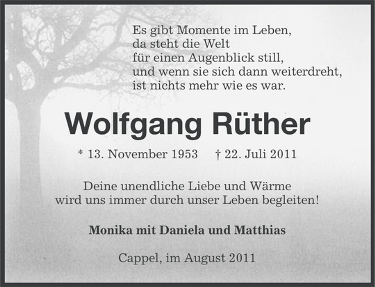 <p>Es gibt Momente im Leben,<br />da steht die Welt<br />für einen Augenblick still,<br />und wenn sie sich dann weiterdreht,<br />ist nichts mehr wie es war.</p><p>Wolfgang Rüther<br />* 13. November 1953</p><p>† 22. Juli 2011</p><p>Deine unendliche Liebe und Wärme<br />wird uns immer durch unser Leben begleiten!<br />Monika mit Daniela und Matthias<br />Cappel, im August 2011</p>