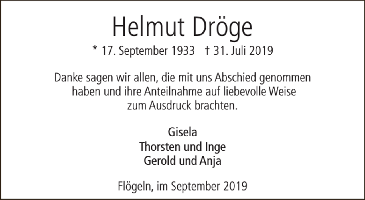 <p>Helmut Dröge</p><p>* 17. September 1933 † 31. Juli 2019<br />Danke sagen wir allen, die mit uns Abschied genommen<br />haben und ihre Anteilnahme auf liebevolle Weise<br />zum Ausdruck brachten.<br />Gisela<br />Thorsten und Inge<br />Gerold und Anja<br />Flögeln, im September 2019</p>
