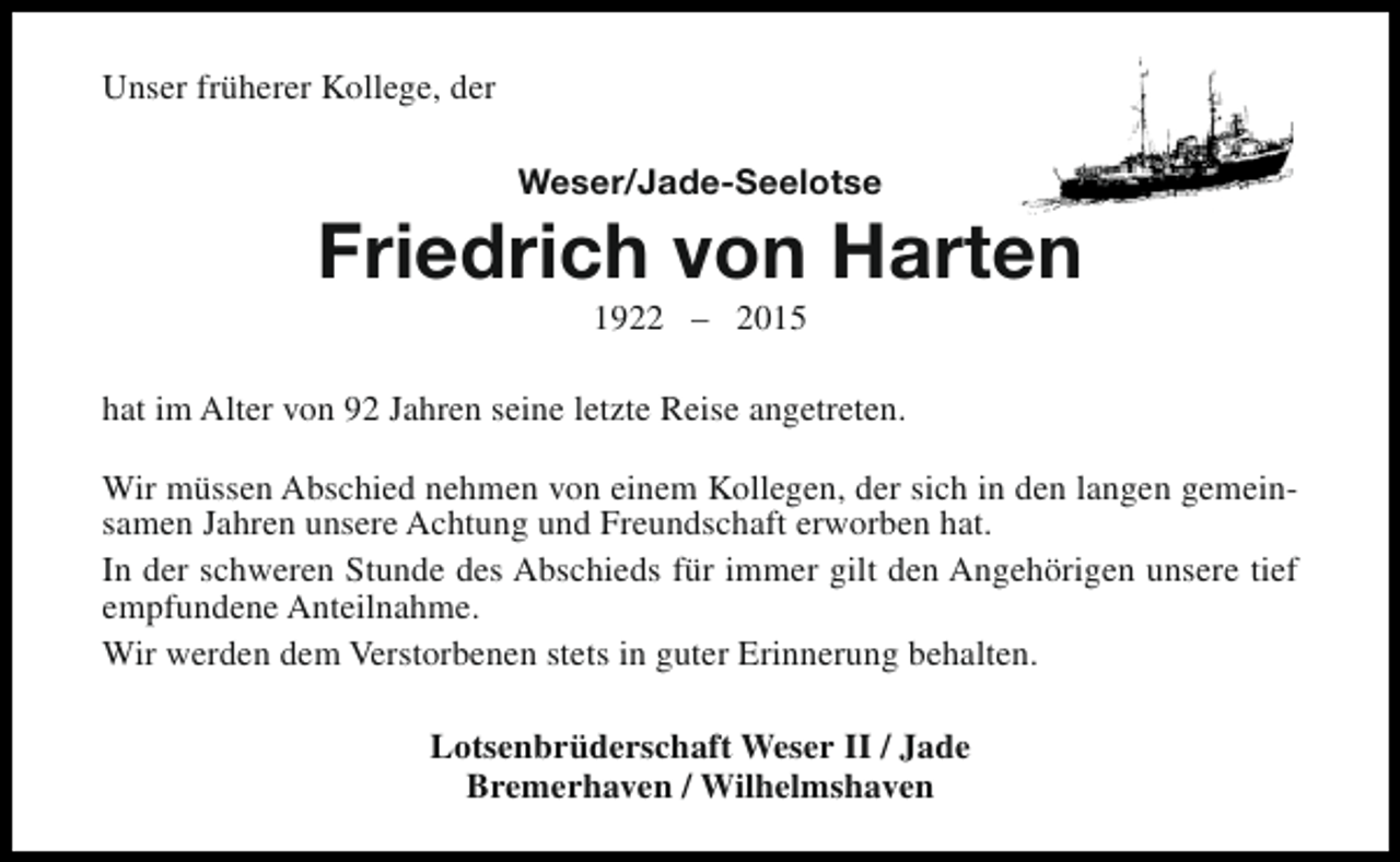 <p>Unser früherer Kollege, der<br />Weser/Jade-Seelotse</p><p>Friedrich von Harten<br />1922 – 2015</p><p>hat im Alter von 92 Jahren seine letzte Reise angetreten.<br />Wir müssen Abschied nehmen von einem Kollegen, der sich in den langen gemeinsamen Jahren unsere Achtung und Freundschaft erworben hat.<br />In der schweren Stunde des Abschieds für immer gilt den Angehörigen unsere tief<br />empfundene Anteilnahme.<br />Wir werden dem Verstorbenen stets in guter Erinnerung behalten.<br />Lotsenbrüderschaft Weser II / Jade<br />Bremerhaven / Wilhelmshaven</p>