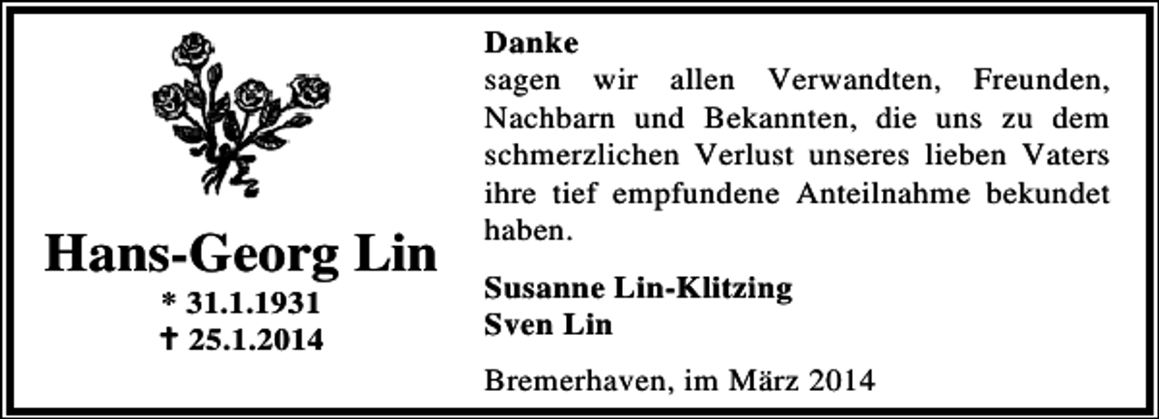 <p>Hans-Georg Lin<br />* 31.1.1931<br />25.1.2014</p><p>Danke<br />sagen wir allen Verwandten, Freunden,<br />Nachbarn und Bekannten, die uns zu dem<br />schmerzlichen Verlust unseres lieben Vaters<br />ihre tief empfundene Anteilnahme bekundet<br />haben.</p><p>Susanne Lin-Klitzing<br />Sven Lin<br />Bremerhaven, im März 2014</p>