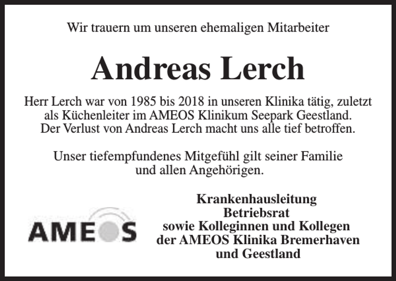 <p>Wir trauern um unseren ehemaligen Mitarbeiter</p><p>Andreas Lerch<br />Herr Lerch war von 1985 bis 2018 in unseren Klinika tätig, zuletzt<br />als Küchenleiter im AMEOS Klinikum Seepark Geestland.<br />Der Verlust von Andreas Lerch macht uns alle tief betroffen.<br />Unser tiefempfundenes Mitgefühl gilt seiner Familie<br />und allen Angehörigen.<br />Krankenhausleitung<br />Betriebsrat<br />sowie Kolleginnen und Kollegen<br />der AMEOS Klinika Bremerhaven<br />und Geestland</p>